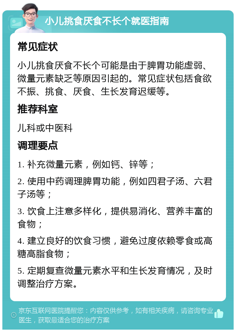 小儿挑食厌食不长个就医指南 常见症状 小儿挑食厌食不长个可能是由于脾胃功能虚弱、微量元素缺乏等原因引起的。常见症状包括食欲不振、挑食、厌食、生长发育迟缓等。 推荐科室 儿科或中医科 调理要点 1. 补充微量元素，例如钙、锌等； 2. 使用中药调理脾胃功能，例如四君子汤、六君子汤等； 3. 饮食上注意多样化，提供易消化、营养丰富的食物； 4. 建立良好的饮食习惯，避免过度依赖零食或高糖高脂食物； 5. 定期复查微量元素水平和生长发育情况，及时调整治疗方案。