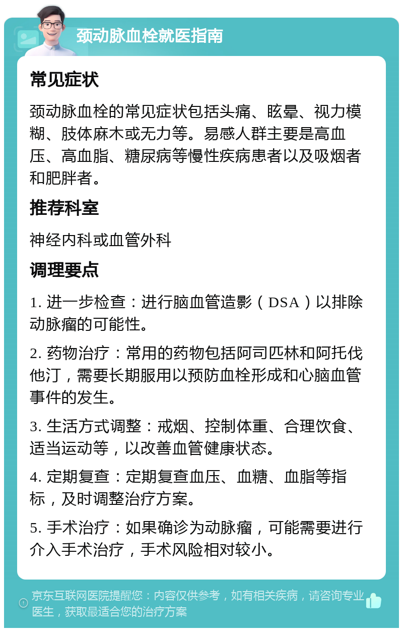 颈动脉血栓就医指南 常见症状 颈动脉血栓的常见症状包括头痛、眩晕、视力模糊、肢体麻木或无力等。易感人群主要是高血压、高血脂、糖尿病等慢性疾病患者以及吸烟者和肥胖者。 推荐科室 神经内科或血管外科 调理要点 1. 进一步检查：进行脑血管造影（DSA）以排除动脉瘤的可能性。 2. 药物治疗：常用的药物包括阿司匹林和阿托伐他汀，需要长期服用以预防血栓形成和心脑血管事件的发生。 3. 生活方式调整：戒烟、控制体重、合理饮食、适当运动等，以改善血管健康状态。 4. 定期复查：定期复查血压、血糖、血脂等指标，及时调整治疗方案。 5. 手术治疗：如果确诊为动脉瘤，可能需要进行介入手术治疗，手术风险相对较小。