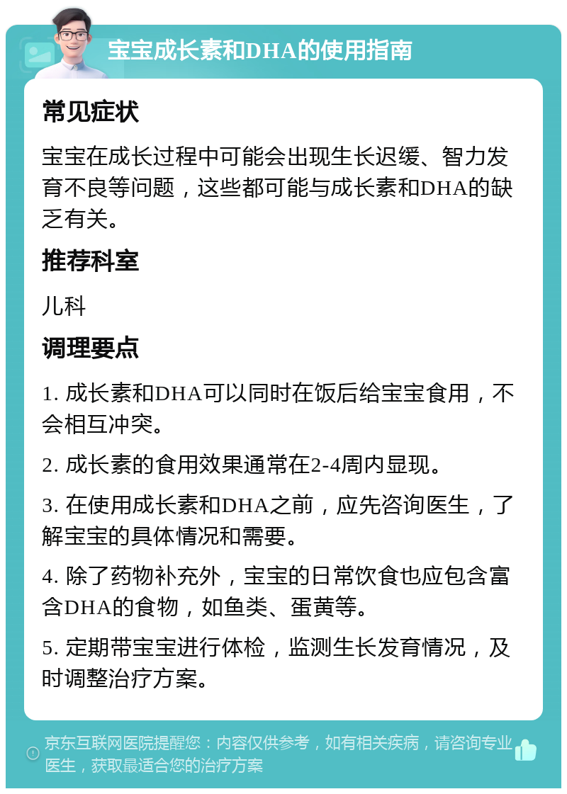 宝宝成长素和DHA的使用指南 常见症状 宝宝在成长过程中可能会出现生长迟缓、智力发育不良等问题，这些都可能与成长素和DHA的缺乏有关。 推荐科室 儿科 调理要点 1. 成长素和DHA可以同时在饭后给宝宝食用，不会相互冲突。 2. 成长素的食用效果通常在2-4周内显现。 3. 在使用成长素和DHA之前，应先咨询医生，了解宝宝的具体情况和需要。 4. 除了药物补充外，宝宝的日常饮食也应包含富含DHA的食物，如鱼类、蛋黄等。 5. 定期带宝宝进行体检，监测生长发育情况，及时调整治疗方案。