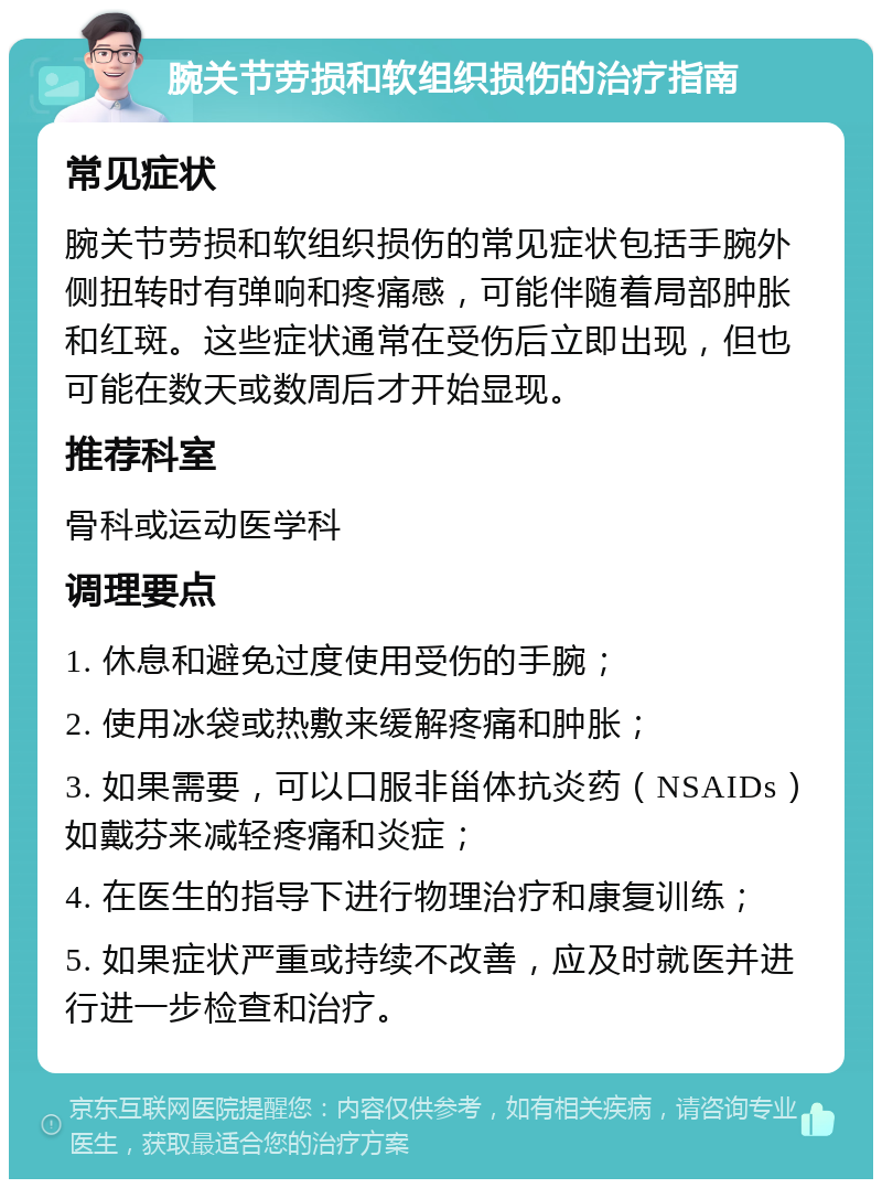 腕关节劳损和软组织损伤的治疗指南 常见症状 腕关节劳损和软组织损伤的常见症状包括手腕外侧扭转时有弹响和疼痛感，可能伴随着局部肿胀和红斑。这些症状通常在受伤后立即出现，但也可能在数天或数周后才开始显现。 推荐科室 骨科或运动医学科 调理要点 1. 休息和避免过度使用受伤的手腕； 2. 使用冰袋或热敷来缓解疼痛和肿胀； 3. 如果需要，可以口服非甾体抗炎药（NSAIDs）如戴芬来减轻疼痛和炎症； 4. 在医生的指导下进行物理治疗和康复训练； 5. 如果症状严重或持续不改善，应及时就医并进行进一步检查和治疗。