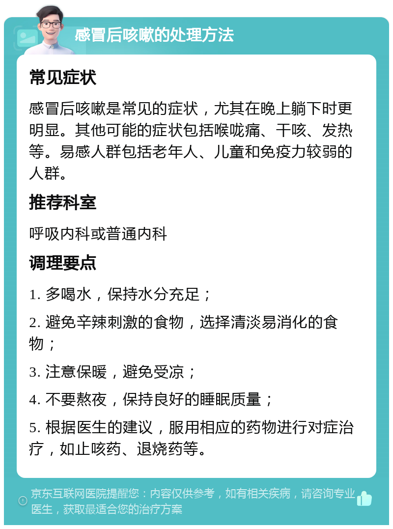 感冒后咳嗽的处理方法 常见症状 感冒后咳嗽是常见的症状，尤其在晚上躺下时更明显。其他可能的症状包括喉咙痛、干咳、发热等。易感人群包括老年人、儿童和免疫力较弱的人群。 推荐科室 呼吸内科或普通内科 调理要点 1. 多喝水，保持水分充足； 2. 避免辛辣刺激的食物，选择清淡易消化的食物； 3. 注意保暖，避免受凉； 4. 不要熬夜，保持良好的睡眠质量； 5. 根据医生的建议，服用相应的药物进行对症治疗，如止咳药、退烧药等。