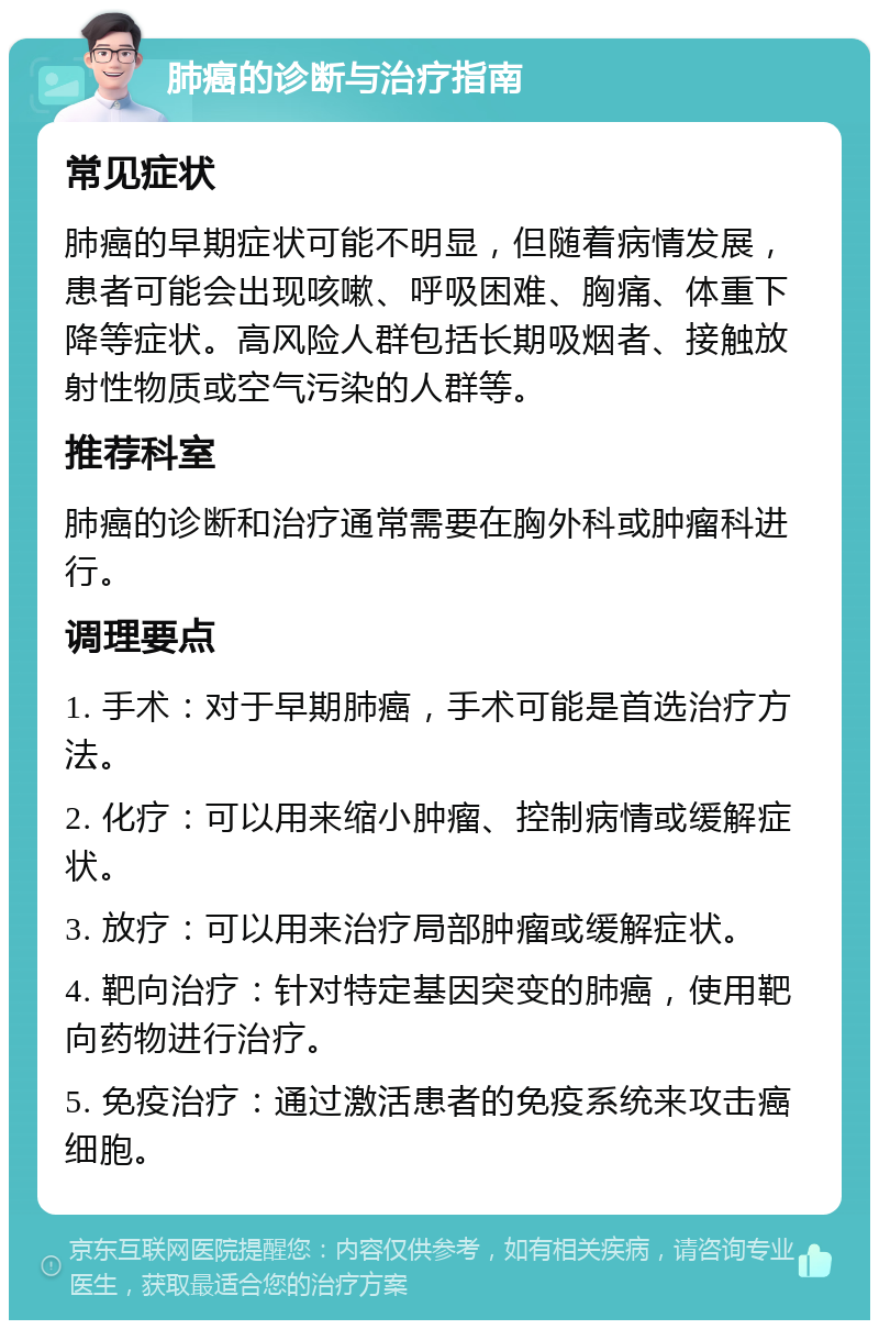 肺癌的诊断与治疗指南 常见症状 肺癌的早期症状可能不明显，但随着病情发展，患者可能会出现咳嗽、呼吸困难、胸痛、体重下降等症状。高风险人群包括长期吸烟者、接触放射性物质或空气污染的人群等。 推荐科室 肺癌的诊断和治疗通常需要在胸外科或肿瘤科进行。 调理要点 1. 手术：对于早期肺癌，手术可能是首选治疗方法。 2. 化疗：可以用来缩小肿瘤、控制病情或缓解症状。 3. 放疗：可以用来治疗局部肿瘤或缓解症状。 4. 靶向治疗：针对特定基因突变的肺癌，使用靶向药物进行治疗。 5. 免疫治疗：通过激活患者的免疫系统来攻击癌细胞。