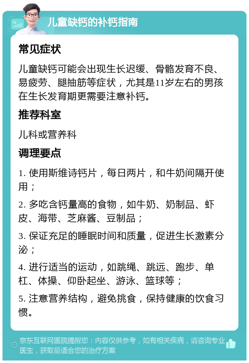 儿童缺钙的补钙指南 常见症状 儿童缺钙可能会出现生长迟缓、骨骼发育不良、易疲劳、腿抽筋等症状，尤其是11岁左右的男孩在生长发育期更需要注意补钙。 推荐科室 儿科或营养科 调理要点 1. 使用斯维诗钙片，每日两片，和牛奶间隔开使用； 2. 多吃含钙量高的食物，如牛奶、奶制品、虾皮、海带、芝麻酱、豆制品； 3. 保证充足的睡眠时间和质量，促进生长激素分泌； 4. 进行适当的运动，如跳绳、跳远、跑步、单杠、体操、仰卧起坐、游泳、篮球等； 5. 注意营养结构，避免挑食，保持健康的饮食习惯。