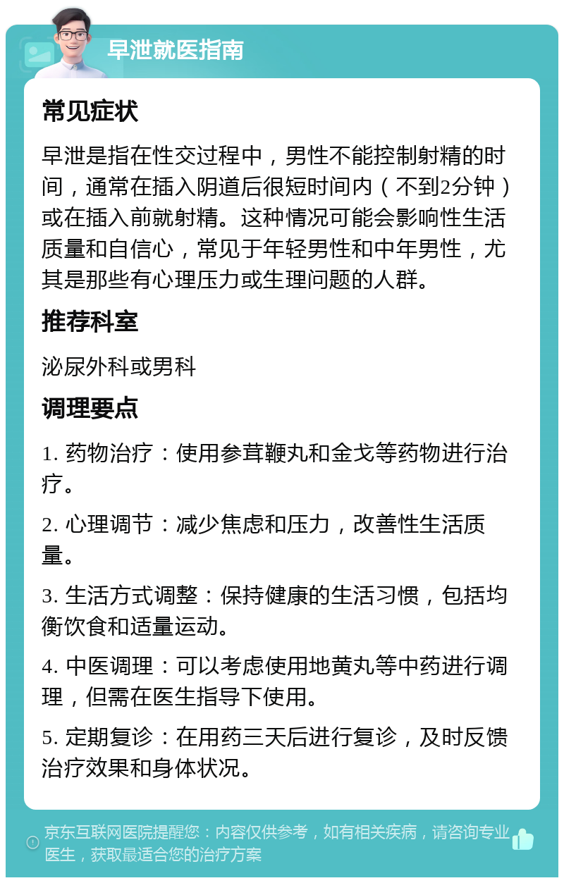 早泄就医指南 常见症状 早泄是指在性交过程中，男性不能控制射精的时间，通常在插入阴道后很短时间内（不到2分钟）或在插入前就射精。这种情况可能会影响性生活质量和自信心，常见于年轻男性和中年男性，尤其是那些有心理压力或生理问题的人群。 推荐科室 泌尿外科或男科 调理要点 1. 药物治疗：使用参茸鞭丸和金戈等药物进行治疗。 2. 心理调节：减少焦虑和压力，改善性生活质量。 3. 生活方式调整：保持健康的生活习惯，包括均衡饮食和适量运动。 4. 中医调理：可以考虑使用地黄丸等中药进行调理，但需在医生指导下使用。 5. 定期复诊：在用药三天后进行复诊，及时反馈治疗效果和身体状况。