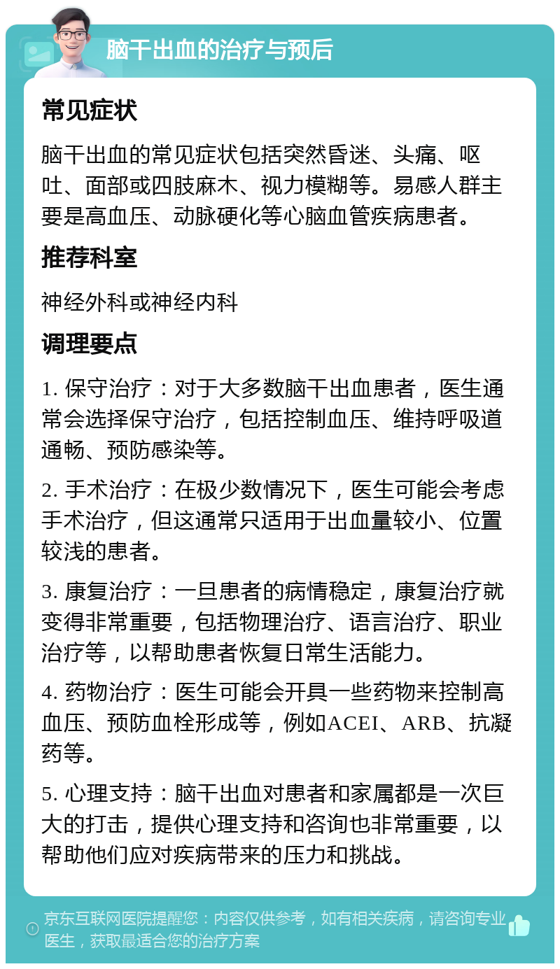 脑干出血的治疗与预后 常见症状 脑干出血的常见症状包括突然昏迷、头痛、呕吐、面部或四肢麻木、视力模糊等。易感人群主要是高血压、动脉硬化等心脑血管疾病患者。 推荐科室 神经外科或神经内科 调理要点 1. 保守治疗：对于大多数脑干出血患者，医生通常会选择保守治疗，包括控制血压、维持呼吸道通畅、预防感染等。 2. 手术治疗：在极少数情况下，医生可能会考虑手术治疗，但这通常只适用于出血量较小、位置较浅的患者。 3. 康复治疗：一旦患者的病情稳定，康复治疗就变得非常重要，包括物理治疗、语言治疗、职业治疗等，以帮助患者恢复日常生活能力。 4. 药物治疗：医生可能会开具一些药物来控制高血压、预防血栓形成等，例如ACEI、ARB、抗凝药等。 5. 心理支持：脑干出血对患者和家属都是一次巨大的打击，提供心理支持和咨询也非常重要，以帮助他们应对疾病带来的压力和挑战。