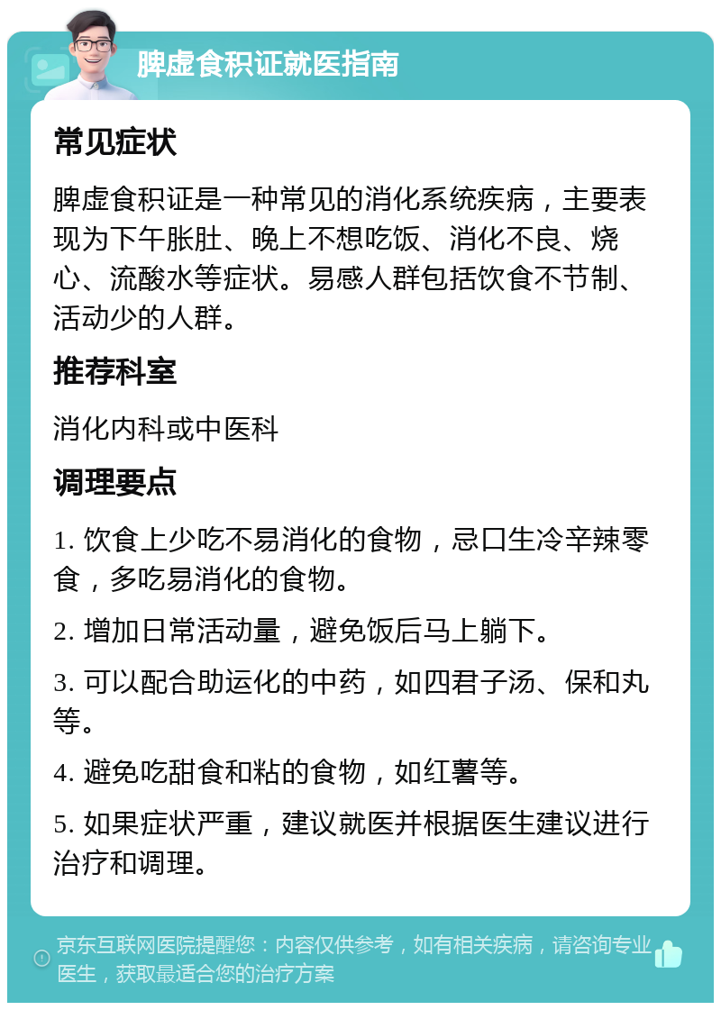 脾虚食积证就医指南 常见症状 脾虚食积证是一种常见的消化系统疾病，主要表现为下午胀肚、晚上不想吃饭、消化不良、烧心、流酸水等症状。易感人群包括饮食不节制、活动少的人群。 推荐科室 消化内科或中医科 调理要点 1. 饮食上少吃不易消化的食物，忌口生冷辛辣零食，多吃易消化的食物。 2. 增加日常活动量，避免饭后马上躺下。 3. 可以配合助运化的中药，如四君子汤、保和丸等。 4. 避免吃甜食和粘的食物，如红薯等。 5. 如果症状严重，建议就医并根据医生建议进行治疗和调理。