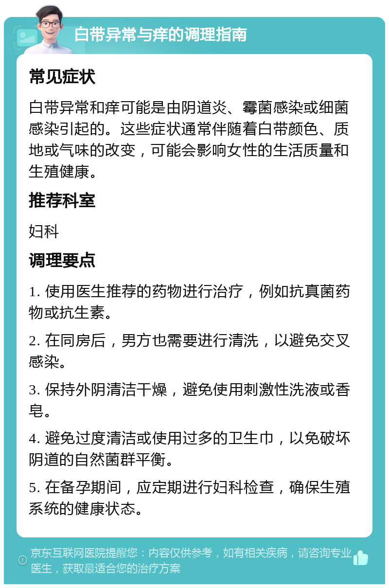 白带异常与痒的调理指南 常见症状 白带异常和痒可能是由阴道炎、霉菌感染或细菌感染引起的。这些症状通常伴随着白带颜色、质地或气味的改变，可能会影响女性的生活质量和生殖健康。 推荐科室 妇科 调理要点 1. 使用医生推荐的药物进行治疗，例如抗真菌药物或抗生素。 2. 在同房后，男方也需要进行清洗，以避免交叉感染。 3. 保持外阴清洁干燥，避免使用刺激性洗液或香皂。 4. 避免过度清洁或使用过多的卫生巾，以免破坏阴道的自然菌群平衡。 5. 在备孕期间，应定期进行妇科检查，确保生殖系统的健康状态。