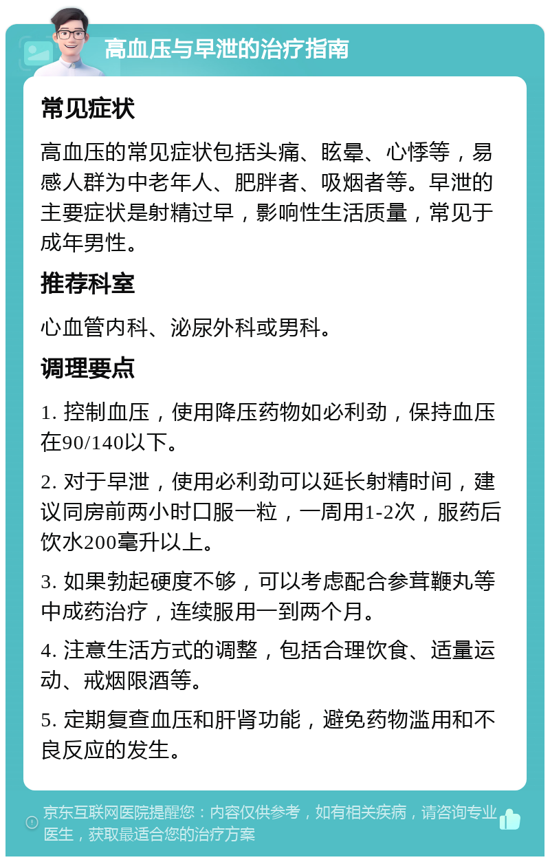 高血压与早泄的治疗指南 常见症状 高血压的常见症状包括头痛、眩晕、心悸等，易感人群为中老年人、肥胖者、吸烟者等。早泄的主要症状是射精过早，影响性生活质量，常见于成年男性。 推荐科室 心血管内科、泌尿外科或男科。 调理要点 1. 控制血压，使用降压药物如必利劲，保持血压在90/140以下。 2. 对于早泄，使用必利劲可以延长射精时间，建议同房前两小时口服一粒，一周用1-2次，服药后饮水200毫升以上。 3. 如果勃起硬度不够，可以考虑配合参茸鞭丸等中成药治疗，连续服用一到两个月。 4. 注意生活方式的调整，包括合理饮食、适量运动、戒烟限酒等。 5. 定期复查血压和肝肾功能，避免药物滥用和不良反应的发生。