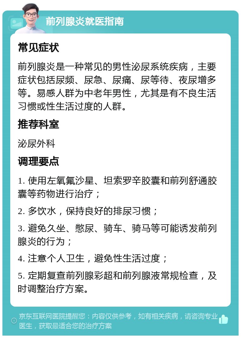 前列腺炎就医指南 常见症状 前列腺炎是一种常见的男性泌尿系统疾病，主要症状包括尿频、尿急、尿痛、尿等待、夜尿增多等。易感人群为中老年男性，尤其是有不良生活习惯或性生活过度的人群。 推荐科室 泌尿外科 调理要点 1. 使用左氧氟沙星、坦索罗辛胶囊和前列舒通胶囊等药物进行治疗； 2. 多饮水，保持良好的排尿习惯； 3. 避免久坐、憋尿、骑车、骑马等可能诱发前列腺炎的行为； 4. 注意个人卫生，避免性生活过度； 5. 定期复查前列腺彩超和前列腺液常规检查，及时调整治疗方案。