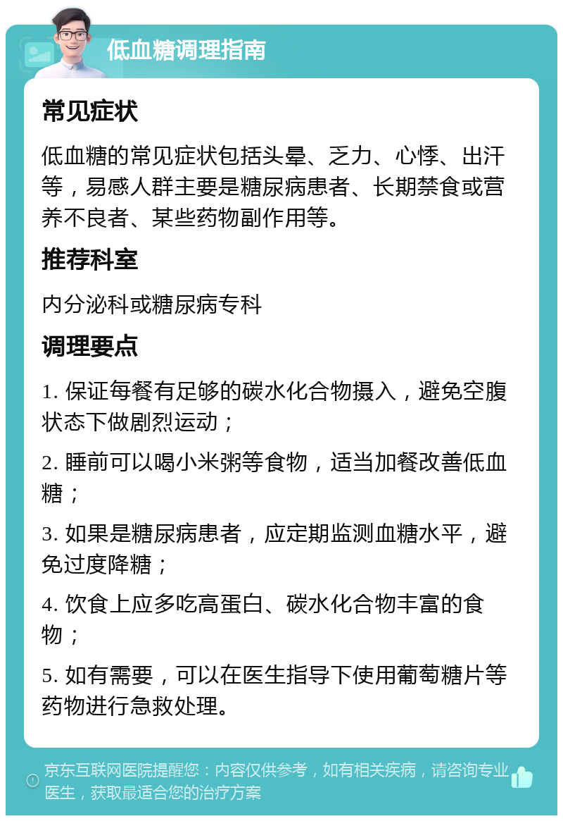 低血糖调理指南 常见症状 低血糖的常见症状包括头晕、乏力、心悸、出汗等，易感人群主要是糖尿病患者、长期禁食或营养不良者、某些药物副作用等。 推荐科室 内分泌科或糖尿病专科 调理要点 1. 保证每餐有足够的碳水化合物摄入，避免空腹状态下做剧烈运动； 2. 睡前可以喝小米粥等食物，适当加餐改善低血糖； 3. 如果是糖尿病患者，应定期监测血糖水平，避免过度降糖； 4. 饮食上应多吃高蛋白、碳水化合物丰富的食物； 5. 如有需要，可以在医生指导下使用葡萄糖片等药物进行急救处理。