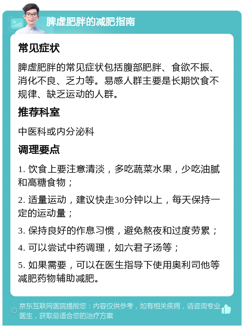 脾虚肥胖的减肥指南 常见症状 脾虚肥胖的常见症状包括腹部肥胖、食欲不振、消化不良、乏力等。易感人群主要是长期饮食不规律、缺乏运动的人群。 推荐科室 中医科或内分泌科 调理要点 1. 饮食上要注意清淡，多吃蔬菜水果，少吃油腻和高糖食物； 2. 适量运动，建议快走30分钟以上，每天保持一定的运动量； 3. 保持良好的作息习惯，避免熬夜和过度劳累； 4. 可以尝试中药调理，如六君子汤等； 5. 如果需要，可以在医生指导下使用奥利司他等减肥药物辅助减肥。