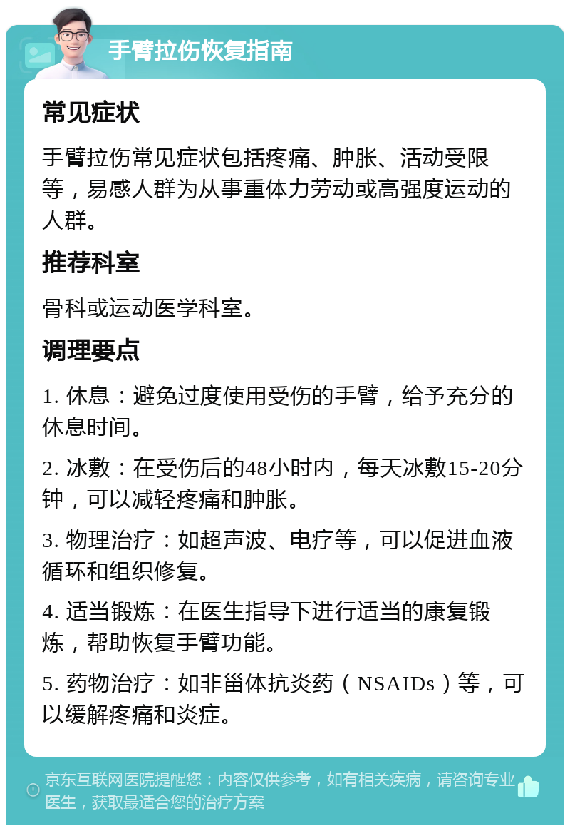 手臂拉伤恢复指南 常见症状 手臂拉伤常见症状包括疼痛、肿胀、活动受限等，易感人群为从事重体力劳动或高强度运动的人群。 推荐科室 骨科或运动医学科室。 调理要点 1. 休息：避免过度使用受伤的手臂，给予充分的休息时间。 2. 冰敷：在受伤后的48小时内，每天冰敷15-20分钟，可以减轻疼痛和肿胀。 3. 物理治疗：如超声波、电疗等，可以促进血液循环和组织修复。 4. 适当锻炼：在医生指导下进行适当的康复锻炼，帮助恢复手臂功能。 5. 药物治疗：如非甾体抗炎药（NSAIDs）等，可以缓解疼痛和炎症。