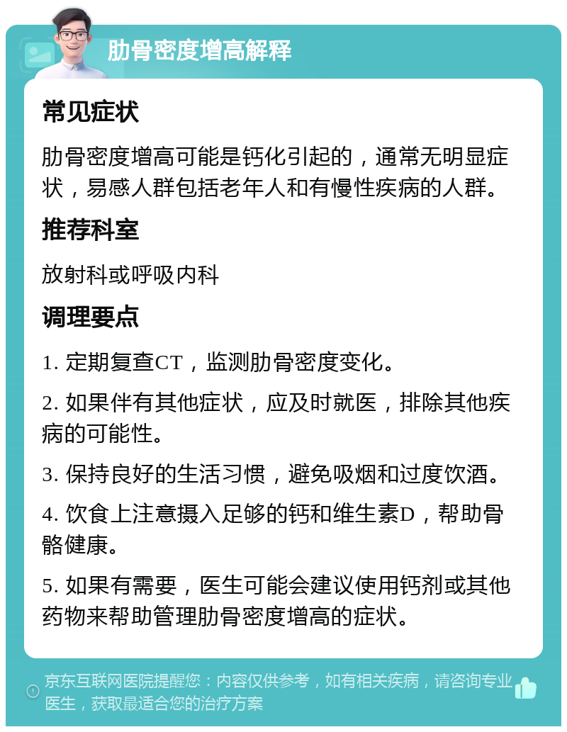 肋骨密度增高解释 常见症状 肋骨密度增高可能是钙化引起的，通常无明显症状，易感人群包括老年人和有慢性疾病的人群。 推荐科室 放射科或呼吸内科 调理要点 1. 定期复查CT，监测肋骨密度变化。 2. 如果伴有其他症状，应及时就医，排除其他疾病的可能性。 3. 保持良好的生活习惯，避免吸烟和过度饮酒。 4. 饮食上注意摄入足够的钙和维生素D，帮助骨骼健康。 5. 如果有需要，医生可能会建议使用钙剂或其他药物来帮助管理肋骨密度增高的症状。