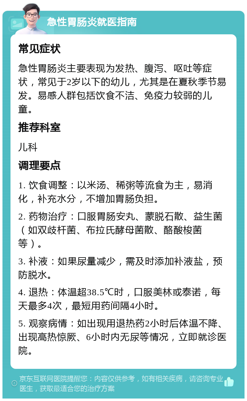 急性胃肠炎就医指南 常见症状 急性胃肠炎主要表现为发热、腹泻、呕吐等症状，常见于2岁以下的幼儿，尤其是在夏秋季节易发。易感人群包括饮食不洁、免疫力较弱的儿童。 推荐科室 儿科 调理要点 1. 饮食调整：以米汤、稀粥等流食为主，易消化，补充水分，不增加胃肠负担。 2. 药物治疗：口服胃肠安丸、蒙脱石散、益生菌（如双歧杆菌、布拉氏酵母菌散、酪酸梭菌等）。 3. 补液：如果尿量减少，需及时添加补液盐，预防脱水。 4. 退热：体温超38.5℃时，口服美林或泰诺，每天最多4次，最短用药间隔4小时。 5. 观察病情：如出现用退热药2小时后体温不降、出现高热惊厥、6小时内无尿等情况，立即就诊医院。