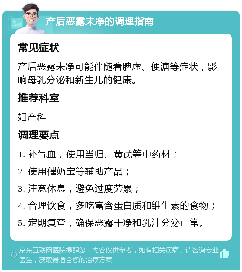 产后恶露未净的调理指南 常见症状 产后恶露未净可能伴随着脾虚、便溏等症状，影响母乳分泌和新生儿的健康。 推荐科室 妇产科 调理要点 1. 补气血，使用当归、黄芪等中药材； 2. 使用催奶宝等辅助产品； 3. 注意休息，避免过度劳累； 4. 合理饮食，多吃富含蛋白质和维生素的食物； 5. 定期复查，确保恶露干净和乳汁分泌正常。