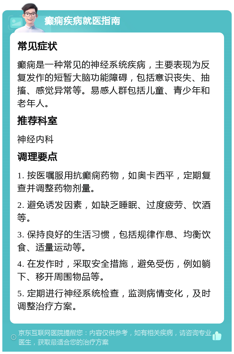 癫痫疾病就医指南 常见症状 癫痫是一种常见的神经系统疾病，主要表现为反复发作的短暂大脑功能障碍，包括意识丧失、抽搐、感觉异常等。易感人群包括儿童、青少年和老年人。 推荐科室 神经内科 调理要点 1. 按医嘱服用抗癫痫药物，如奥卡西平，定期复查并调整药物剂量。 2. 避免诱发因素，如缺乏睡眠、过度疲劳、饮酒等。 3. 保持良好的生活习惯，包括规律作息、均衡饮食、适量运动等。 4. 在发作时，采取安全措施，避免受伤，例如躺下、移开周围物品等。 5. 定期进行神经系统检查，监测病情变化，及时调整治疗方案。