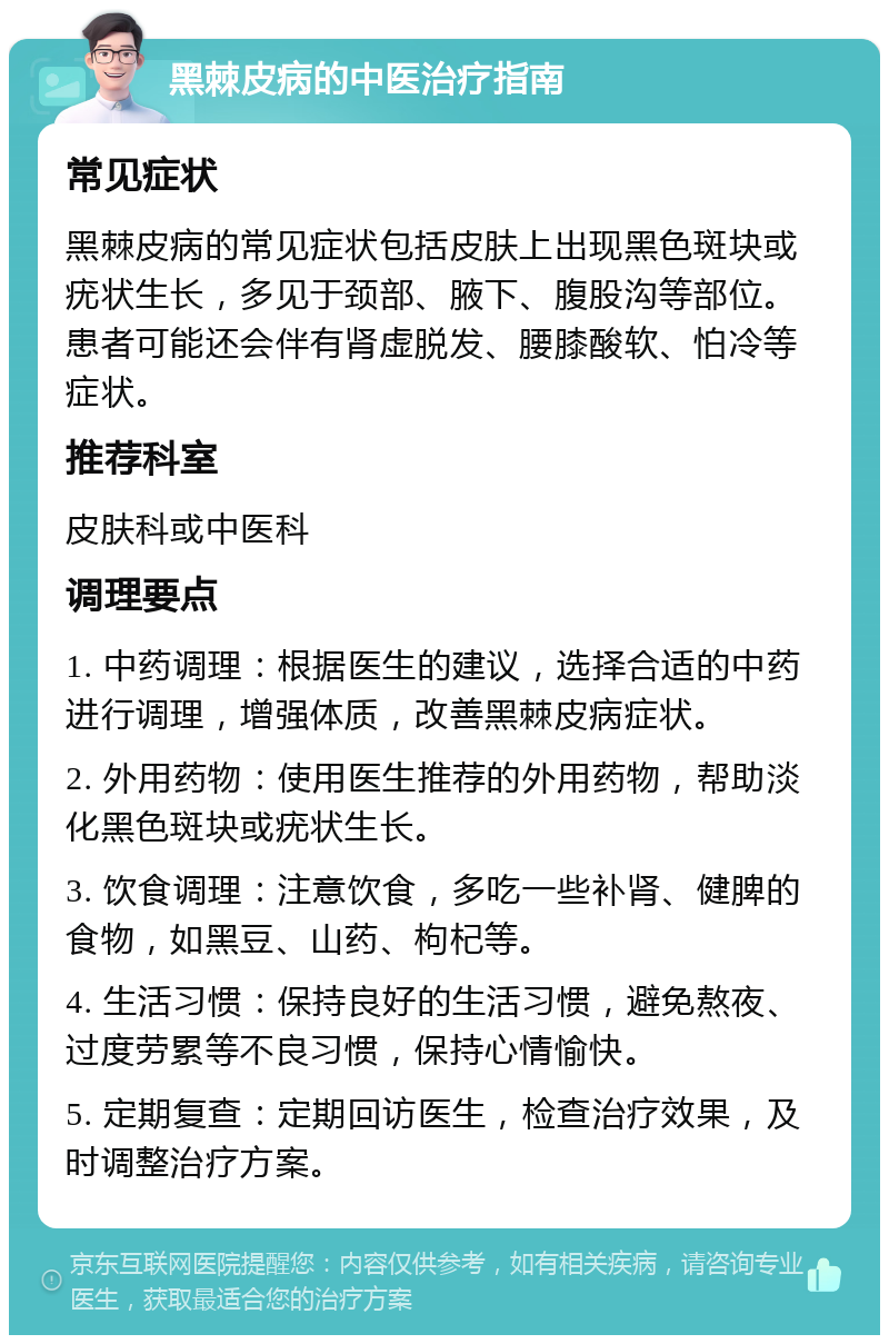 黑棘皮病的中医治疗指南 常见症状 黑棘皮病的常见症状包括皮肤上出现黑色斑块或疣状生长，多见于颈部、腋下、腹股沟等部位。患者可能还会伴有肾虚脱发、腰膝酸软、怕冷等症状。 推荐科室 皮肤科或中医科 调理要点 1. 中药调理：根据医生的建议，选择合适的中药进行调理，增强体质，改善黑棘皮病症状。 2. 外用药物：使用医生推荐的外用药物，帮助淡化黑色斑块或疣状生长。 3. 饮食调理：注意饮食，多吃一些补肾、健脾的食物，如黑豆、山药、枸杞等。 4. 生活习惯：保持良好的生活习惯，避免熬夜、过度劳累等不良习惯，保持心情愉快。 5. 定期复查：定期回访医生，检查治疗效果，及时调整治疗方案。