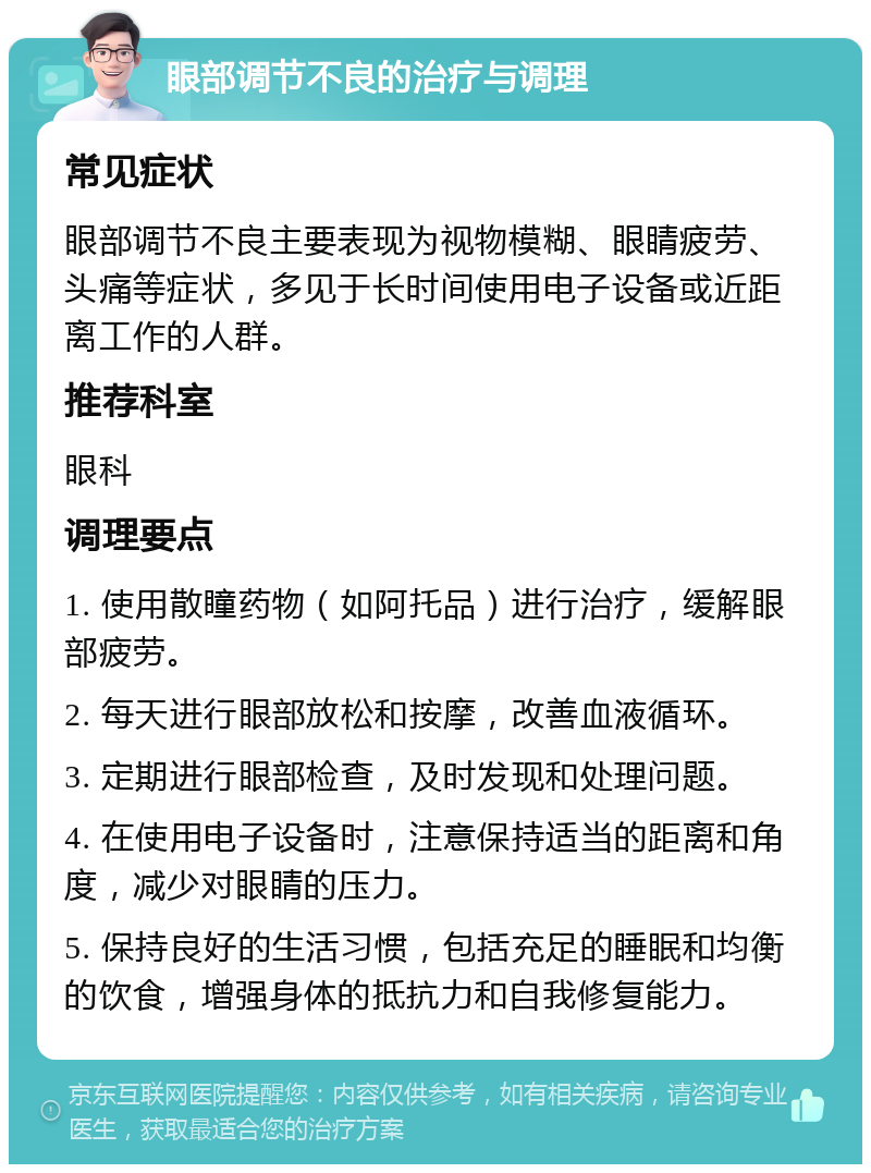 眼部调节不良的治疗与调理 常见症状 眼部调节不良主要表现为视物模糊、眼睛疲劳、头痛等症状，多见于长时间使用电子设备或近距离工作的人群。 推荐科室 眼科 调理要点 1. 使用散瞳药物（如阿托品）进行治疗，缓解眼部疲劳。 2. 每天进行眼部放松和按摩，改善血液循环。 3. 定期进行眼部检查，及时发现和处理问题。 4. 在使用电子设备时，注意保持适当的距离和角度，减少对眼睛的压力。 5. 保持良好的生活习惯，包括充足的睡眠和均衡的饮食，增强身体的抵抗力和自我修复能力。