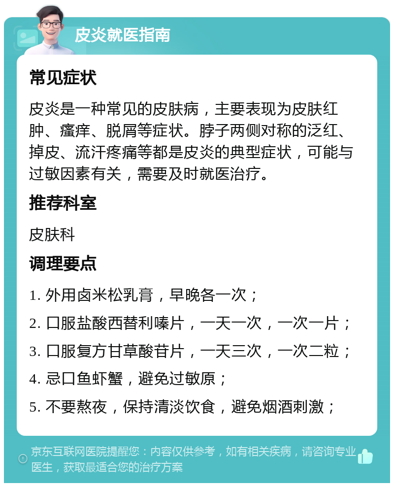 皮炎就医指南 常见症状 皮炎是一种常见的皮肤病，主要表现为皮肤红肿、瘙痒、脱屑等症状。脖子两侧对称的泛红、掉皮、流汗疼痛等都是皮炎的典型症状，可能与过敏因素有关，需要及时就医治疗。 推荐科室 皮肤科 调理要点 1. 外用卤米松乳膏，早晚各一次； 2. 口服盐酸西替利嗪片，一天一次，一次一片； 3. 口服复方甘草酸苷片，一天三次，一次二粒； 4. 忌口鱼虾蟹，避免过敏原； 5. 不要熬夜，保持清淡饮食，避免烟酒刺激；