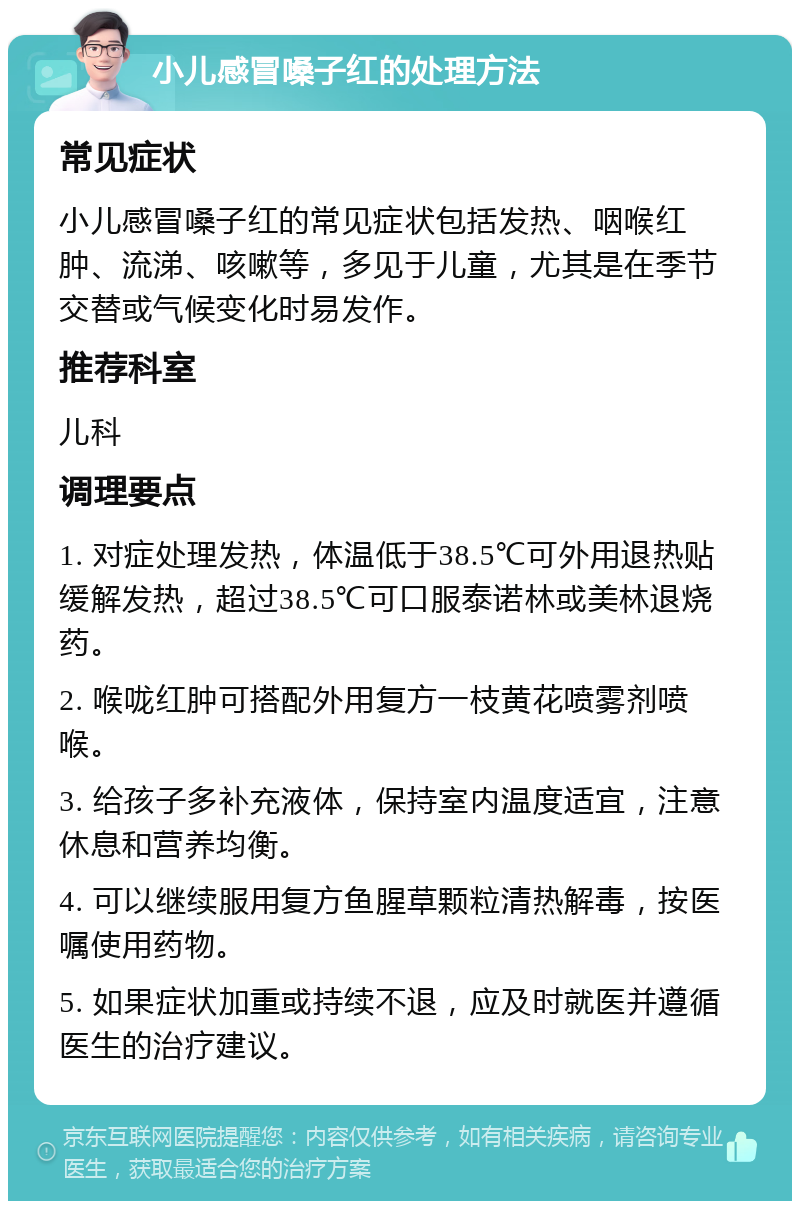 小儿感冒嗓子红的处理方法 常见症状 小儿感冒嗓子红的常见症状包括发热、咽喉红肿、流涕、咳嗽等，多见于儿童，尤其是在季节交替或气候变化时易发作。 推荐科室 儿科 调理要点 1. 对症处理发热，体温低于38.5℃可外用退热贴缓解发热，超过38.5℃可口服泰诺林或美林退烧药。 2. 喉咙红肿可搭配外用复方一枝黄花喷雾剂喷喉。 3. 给孩子多补充液体，保持室内温度适宜，注意休息和营养均衡。 4. 可以继续服用复方鱼腥草颗粒清热解毒，按医嘱使用药物。 5. 如果症状加重或持续不退，应及时就医并遵循医生的治疗建议。