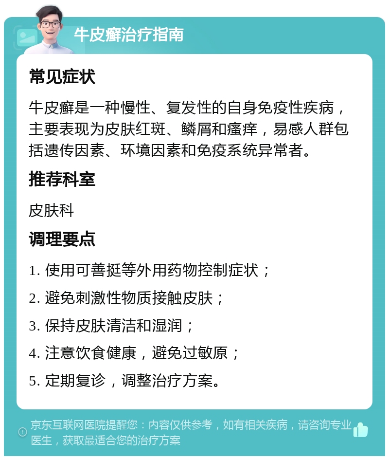 牛皮癣治疗指南 常见症状 牛皮癣是一种慢性、复发性的自身免疫性疾病，主要表现为皮肤红斑、鳞屑和瘙痒，易感人群包括遗传因素、环境因素和免疫系统异常者。 推荐科室 皮肤科 调理要点 1. 使用可善挺等外用药物控制症状； 2. 避免刺激性物质接触皮肤； 3. 保持皮肤清洁和湿润； 4. 注意饮食健康，避免过敏原； 5. 定期复诊，调整治疗方案。