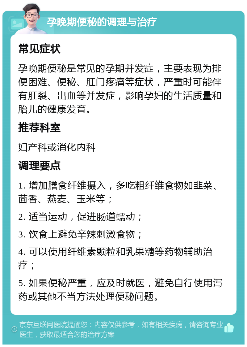 孕晚期便秘的调理与治疗 常见症状 孕晚期便秘是常见的孕期并发症，主要表现为排便困难、便秘、肛门疼痛等症状，严重时可能伴有肛裂、出血等并发症，影响孕妇的生活质量和胎儿的健康发育。 推荐科室 妇产科或消化内科 调理要点 1. 增加膳食纤维摄入，多吃粗纤维食物如韭菜、茴香、燕麦、玉米等； 2. 适当运动，促进肠道蠕动； 3. 饮食上避免辛辣刺激食物； 4. 可以使用纤维素颗粒和乳果糖等药物辅助治疗； 5. 如果便秘严重，应及时就医，避免自行使用泻药或其他不当方法处理便秘问题。