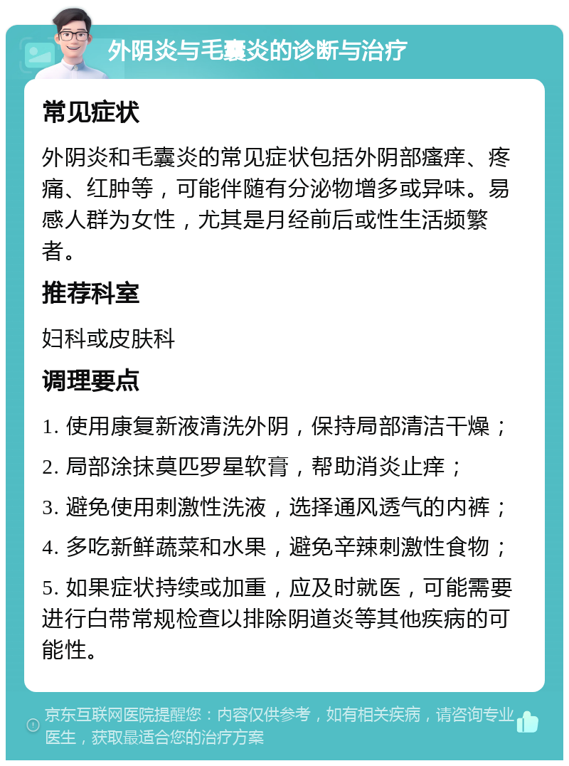 外阴炎与毛囊炎的诊断与治疗 常见症状 外阴炎和毛囊炎的常见症状包括外阴部瘙痒、疼痛、红肿等，可能伴随有分泌物增多或异味。易感人群为女性，尤其是月经前后或性生活频繁者。 推荐科室 妇科或皮肤科 调理要点 1. 使用康复新液清洗外阴，保持局部清洁干燥； 2. 局部涂抹莫匹罗星软膏，帮助消炎止痒； 3. 避免使用刺激性洗液，选择通风透气的内裤； 4. 多吃新鲜蔬菜和水果，避免辛辣刺激性食物； 5. 如果症状持续或加重，应及时就医，可能需要进行白带常规检查以排除阴道炎等其他疾病的可能性。