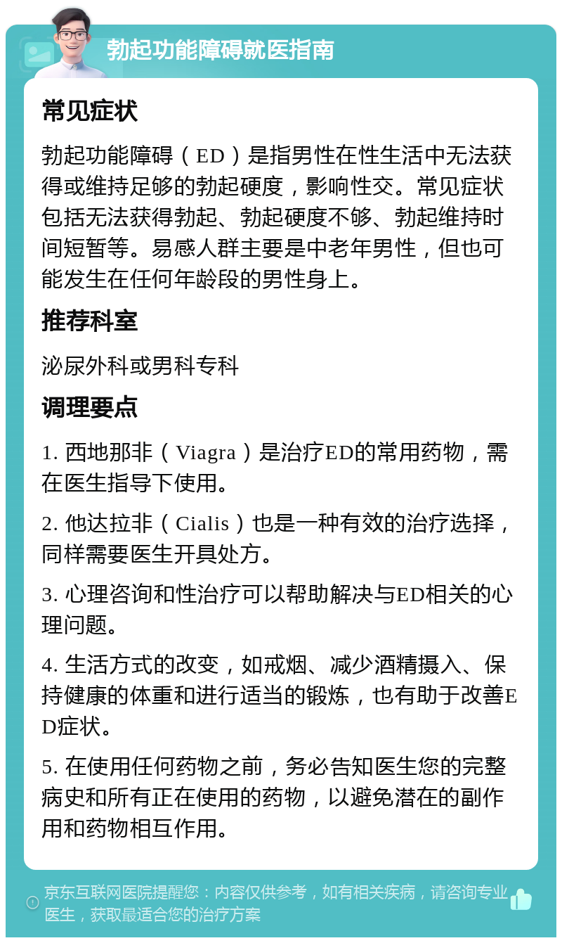 勃起功能障碍就医指南 常见症状 勃起功能障碍（ED）是指男性在性生活中无法获得或维持足够的勃起硬度，影响性交。常见症状包括无法获得勃起、勃起硬度不够、勃起维持时间短暂等。易感人群主要是中老年男性，但也可能发生在任何年龄段的男性身上。 推荐科室 泌尿外科或男科专科 调理要点 1. 西地那非（Viagra）是治疗ED的常用药物，需在医生指导下使用。 2. 他达拉非（Cialis）也是一种有效的治疗选择，同样需要医生开具处方。 3. 心理咨询和性治疗可以帮助解决与ED相关的心理问题。 4. 生活方式的改变，如戒烟、减少酒精摄入、保持健康的体重和进行适当的锻炼，也有助于改善ED症状。 5. 在使用任何药物之前，务必告知医生您的完整病史和所有正在使用的药物，以避免潜在的副作用和药物相互作用。