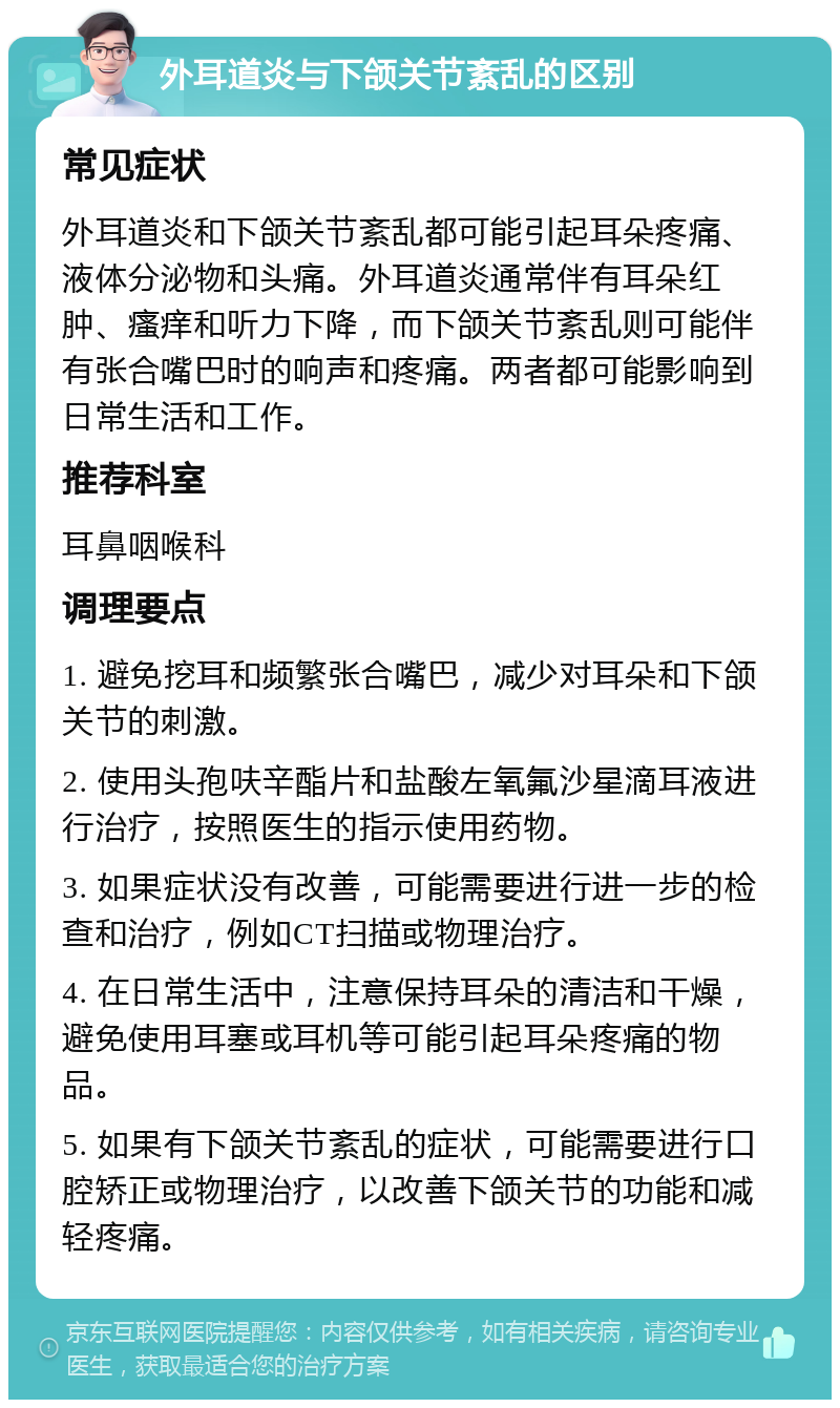 外耳道炎与下颌关节紊乱的区别 常见症状 外耳道炎和下颌关节紊乱都可能引起耳朵疼痛、液体分泌物和头痛。外耳道炎通常伴有耳朵红肿、瘙痒和听力下降，而下颌关节紊乱则可能伴有张合嘴巴时的响声和疼痛。两者都可能影响到日常生活和工作。 推荐科室 耳鼻咽喉科 调理要点 1. 避免挖耳和频繁张合嘴巴，减少对耳朵和下颌关节的刺激。 2. 使用头孢呋辛酯片和盐酸左氧氟沙星滴耳液进行治疗，按照医生的指示使用药物。 3. 如果症状没有改善，可能需要进行进一步的检查和治疗，例如CT扫描或物理治疗。 4. 在日常生活中，注意保持耳朵的清洁和干燥，避免使用耳塞或耳机等可能引起耳朵疼痛的物品。 5. 如果有下颌关节紊乱的症状，可能需要进行口腔矫正或物理治疗，以改善下颌关节的功能和减轻疼痛。