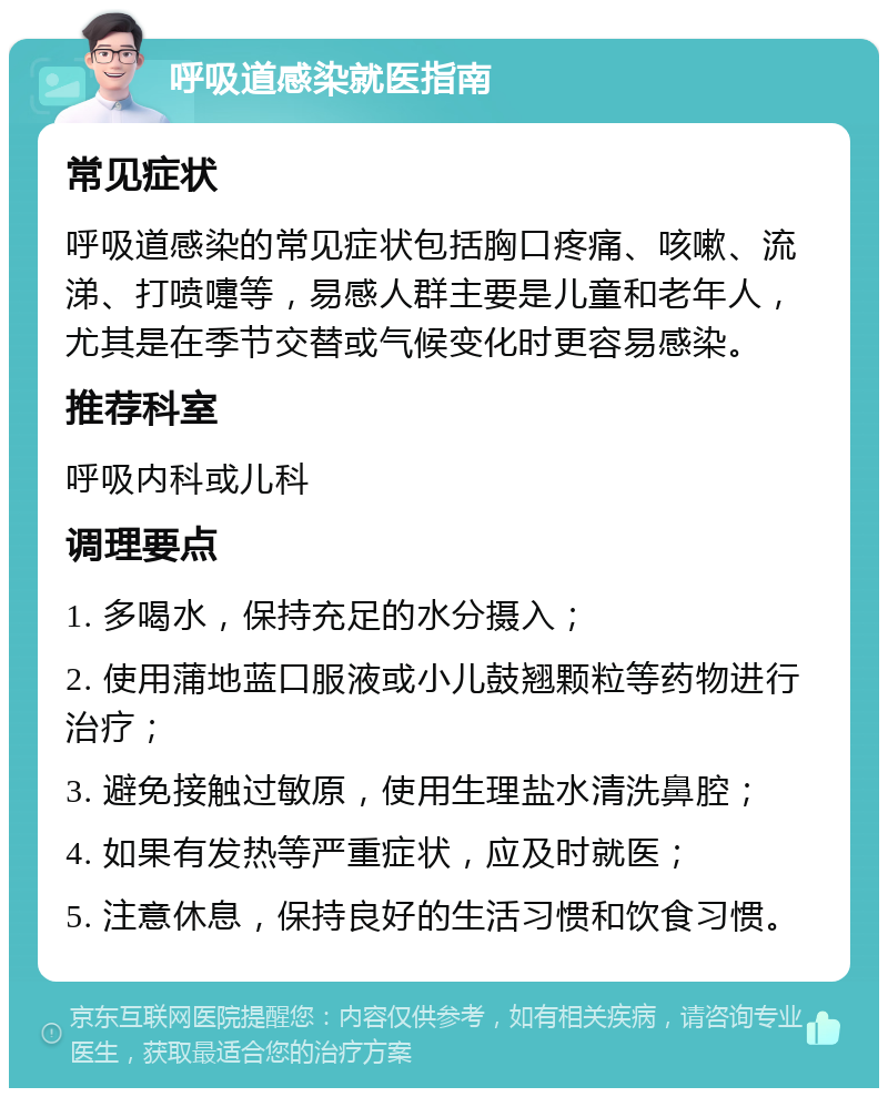 呼吸道感染就医指南 常见症状 呼吸道感染的常见症状包括胸口疼痛、咳嗽、流涕、打喷嚏等，易感人群主要是儿童和老年人，尤其是在季节交替或气候变化时更容易感染。 推荐科室 呼吸内科或儿科 调理要点 1. 多喝水，保持充足的水分摄入； 2. 使用蒲地蓝口服液或小儿鼓翘颗粒等药物进行治疗； 3. 避免接触过敏原，使用生理盐水清洗鼻腔； 4. 如果有发热等严重症状，应及时就医； 5. 注意休息，保持良好的生活习惯和饮食习惯。