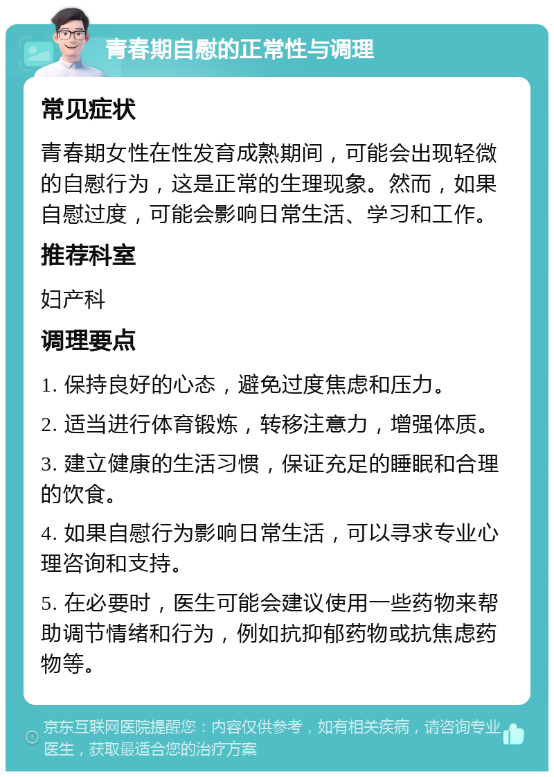 青春期自慰的正常性与调理 常见症状 青春期女性在性发育成熟期间，可能会出现轻微的自慰行为，这是正常的生理现象。然而，如果自慰过度，可能会影响日常生活、学习和工作。 推荐科室 妇产科 调理要点 1. 保持良好的心态，避免过度焦虑和压力。 2. 适当进行体育锻炼，转移注意力，增强体质。 3. 建立健康的生活习惯，保证充足的睡眠和合理的饮食。 4. 如果自慰行为影响日常生活，可以寻求专业心理咨询和支持。 5. 在必要时，医生可能会建议使用一些药物来帮助调节情绪和行为，例如抗抑郁药物或抗焦虑药物等。