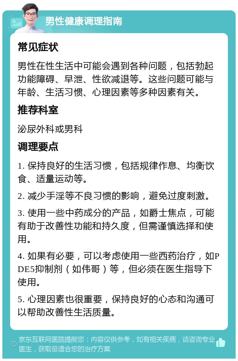 男性健康调理指南 常见症状 男性在性生活中可能会遇到各种问题，包括勃起功能障碍、早泄、性欲减退等。这些问题可能与年龄、生活习惯、心理因素等多种因素有关。 推荐科室 泌尿外科或男科 调理要点 1. 保持良好的生活习惯，包括规律作息、均衡饮食、适量运动等。 2. 减少手淫等不良习惯的影响，避免过度刺激。 3. 使用一些中药成分的产品，如爵士焦点，可能有助于改善性功能和持久度，但需谨慎选择和使用。 4. 如果有必要，可以考虑使用一些西药治疗，如PDE5抑制剂（如伟哥）等，但必须在医生指导下使用。 5. 心理因素也很重要，保持良好的心态和沟通可以帮助改善性生活质量。