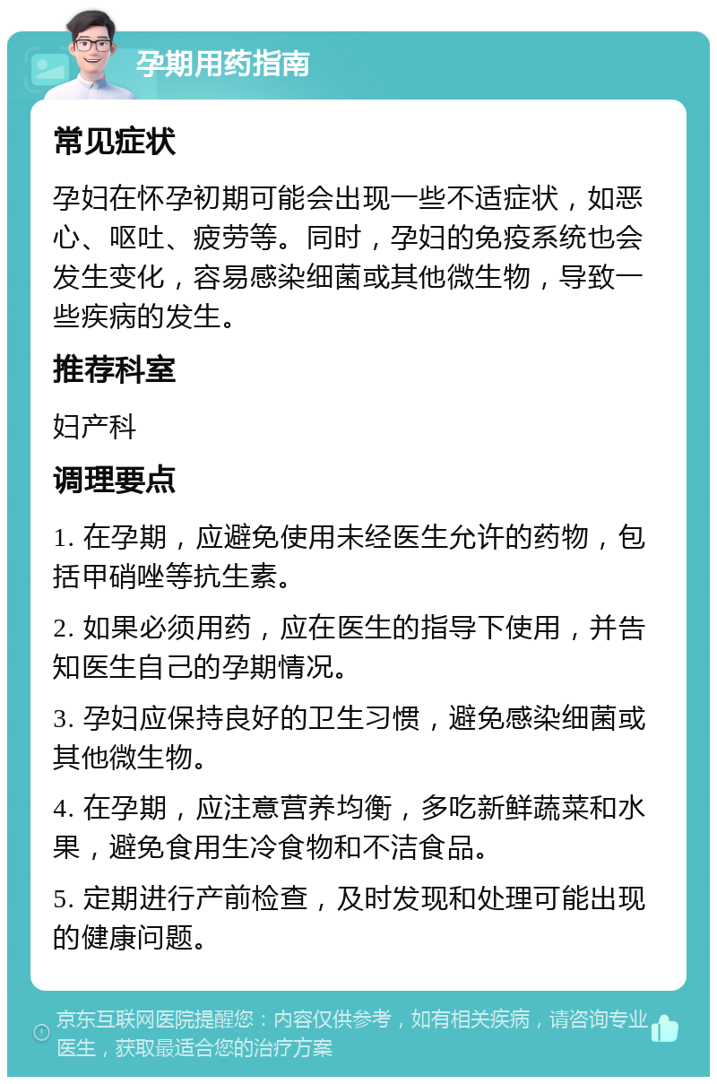 孕期用药指南 常见症状 孕妇在怀孕初期可能会出现一些不适症状，如恶心、呕吐、疲劳等。同时，孕妇的免疫系统也会发生变化，容易感染细菌或其他微生物，导致一些疾病的发生。 推荐科室 妇产科 调理要点 1. 在孕期，应避免使用未经医生允许的药物，包括甲硝唑等抗生素。 2. 如果必须用药，应在医生的指导下使用，并告知医生自己的孕期情况。 3. 孕妇应保持良好的卫生习惯，避免感染细菌或其他微生物。 4. 在孕期，应注意营养均衡，多吃新鲜蔬菜和水果，避免食用生冷食物和不洁食品。 5. 定期进行产前检查，及时发现和处理可能出现的健康问题。