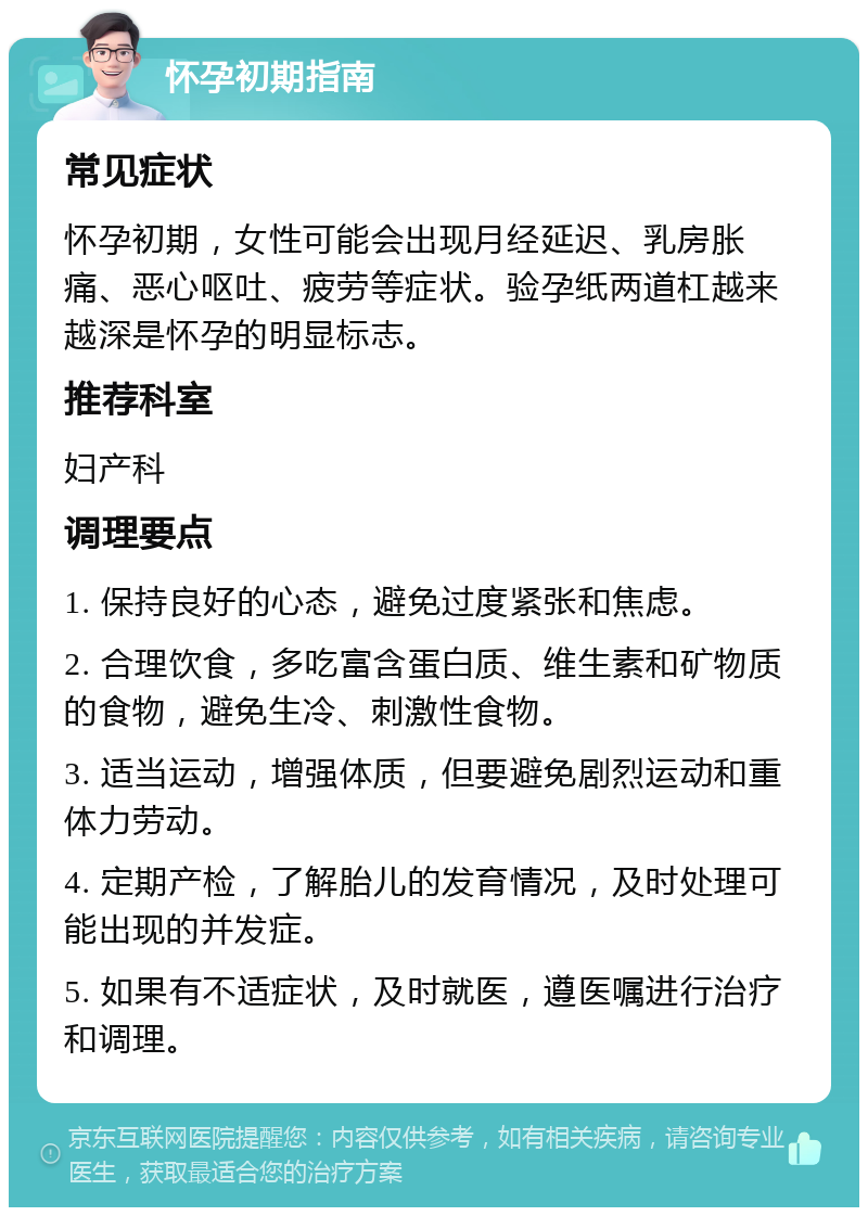 怀孕初期指南 常见症状 怀孕初期，女性可能会出现月经延迟、乳房胀痛、恶心呕吐、疲劳等症状。验孕纸两道杠越来越深是怀孕的明显标志。 推荐科室 妇产科 调理要点 1. 保持良好的心态，避免过度紧张和焦虑。 2. 合理饮食，多吃富含蛋白质、维生素和矿物质的食物，避免生冷、刺激性食物。 3. 适当运动，增强体质，但要避免剧烈运动和重体力劳动。 4. 定期产检，了解胎儿的发育情况，及时处理可能出现的并发症。 5. 如果有不适症状，及时就医，遵医嘱进行治疗和调理。