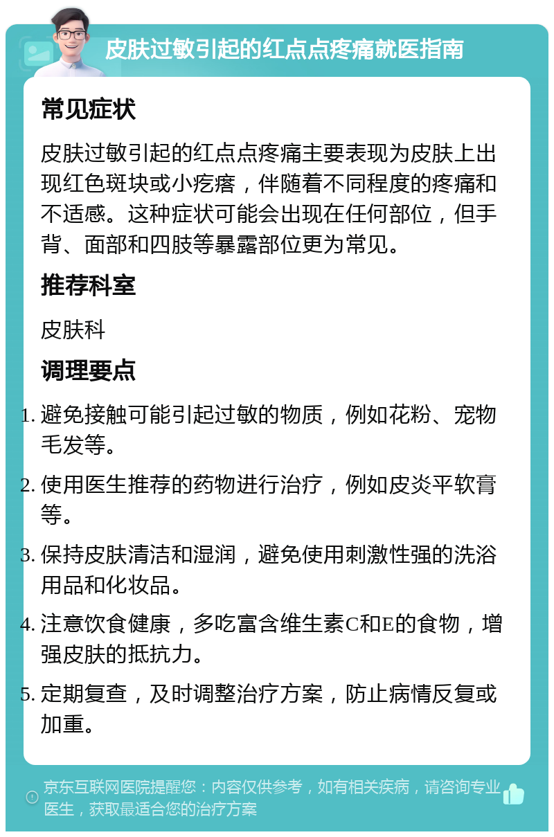 皮肤过敏引起的红点点疼痛就医指南 常见症状 皮肤过敏引起的红点点疼痛主要表现为皮肤上出现红色斑块或小疙瘩，伴随着不同程度的疼痛和不适感。这种症状可能会出现在任何部位，但手背、面部和四肢等暴露部位更为常见。 推荐科室 皮肤科 调理要点 避免接触可能引起过敏的物质，例如花粉、宠物毛发等。 使用医生推荐的药物进行治疗，例如皮炎平软膏等。 保持皮肤清洁和湿润，避免使用刺激性强的洗浴用品和化妆品。 注意饮食健康，多吃富含维生素C和E的食物，增强皮肤的抵抗力。 定期复查，及时调整治疗方案，防止病情反复或加重。