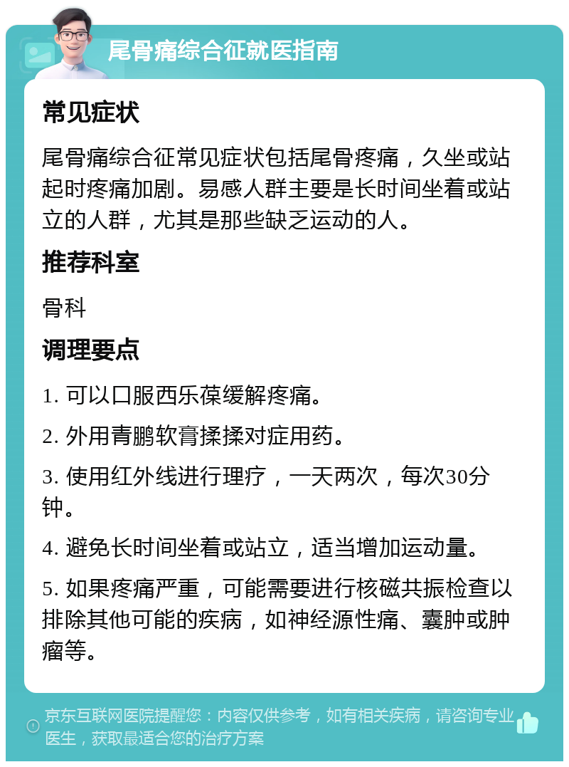 尾骨痛综合征就医指南 常见症状 尾骨痛综合征常见症状包括尾骨疼痛，久坐或站起时疼痛加剧。易感人群主要是长时间坐着或站立的人群，尤其是那些缺乏运动的人。 推荐科室 骨科 调理要点 1. 可以口服西乐葆缓解疼痛。 2. 外用青鹏软膏揉揉对症用药。 3. 使用红外线进行理疗，一天两次，每次30分钟。 4. 避免长时间坐着或站立，适当增加运动量。 5. 如果疼痛严重，可能需要进行核磁共振检查以排除其他可能的疾病，如神经源性痛、囊肿或肿瘤等。