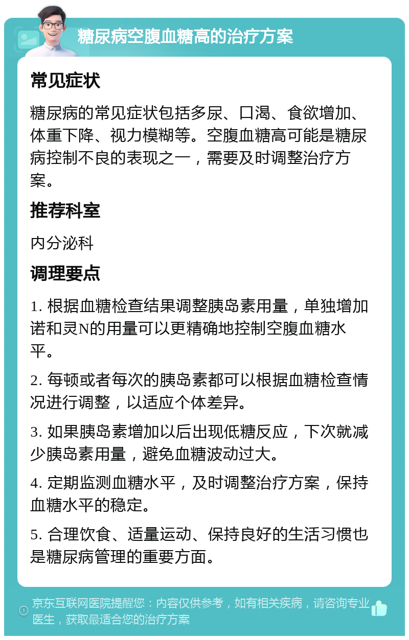 糖尿病空腹血糖高的治疗方案 常见症状 糖尿病的常见症状包括多尿、口渴、食欲增加、体重下降、视力模糊等。空腹血糖高可能是糖尿病控制不良的表现之一，需要及时调整治疗方案。 推荐科室 内分泌科 调理要点 1. 根据血糖检查结果调整胰岛素用量，单独增加诺和灵N的用量可以更精确地控制空腹血糖水平。 2. 每顿或者每次的胰岛素都可以根据血糖检查情况进行调整，以适应个体差异。 3. 如果胰岛素增加以后出现低糖反应，下次就减少胰岛素用量，避免血糖波动过大。 4. 定期监测血糖水平，及时调整治疗方案，保持血糖水平的稳定。 5. 合理饮食、适量运动、保持良好的生活习惯也是糖尿病管理的重要方面。