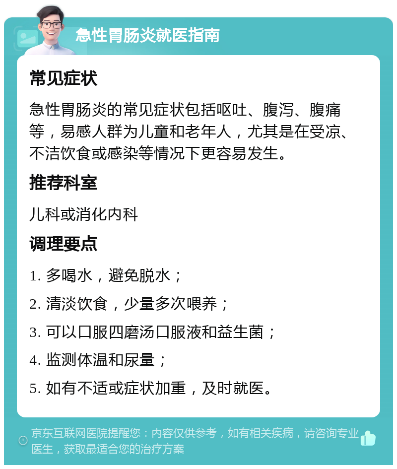 急性胃肠炎就医指南 常见症状 急性胃肠炎的常见症状包括呕吐、腹泻、腹痛等，易感人群为儿童和老年人，尤其是在受凉、不洁饮食或感染等情况下更容易发生。 推荐科室 儿科或消化内科 调理要点 1. 多喝水，避免脱水； 2. 清淡饮食，少量多次喂养； 3. 可以口服四磨汤口服液和益生菌； 4. 监测体温和尿量； 5. 如有不适或症状加重，及时就医。