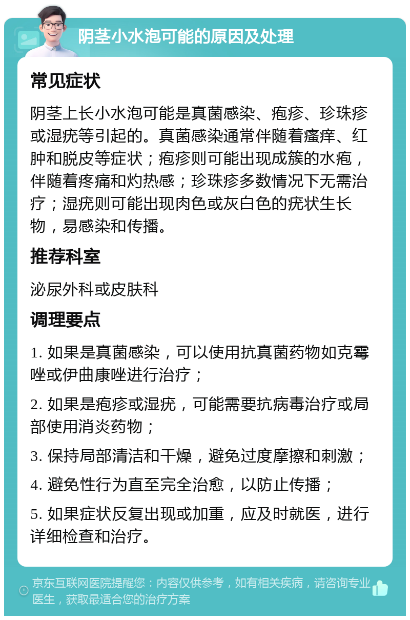 阴茎小水泡可能的原因及处理 常见症状 阴茎上长小水泡可能是真菌感染、疱疹、珍珠疹或湿疣等引起的。真菌感染通常伴随着瘙痒、红肿和脱皮等症状；疱疹则可能出现成簇的水疱，伴随着疼痛和灼热感；珍珠疹多数情况下无需治疗；湿疣则可能出现肉色或灰白色的疣状生长物，易感染和传播。 推荐科室 泌尿外科或皮肤科 调理要点 1. 如果是真菌感染，可以使用抗真菌药物如克霉唑或伊曲康唑进行治疗； 2. 如果是疱疹或湿疣，可能需要抗病毒治疗或局部使用消炎药物； 3. 保持局部清洁和干燥，避免过度摩擦和刺激； 4. 避免性行为直至完全治愈，以防止传播； 5. 如果症状反复出现或加重，应及时就医，进行详细检查和治疗。