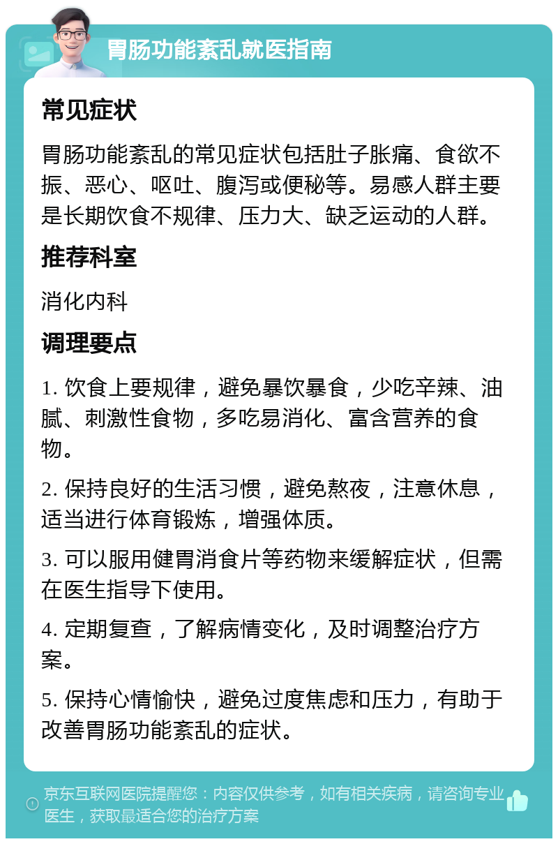 胃肠功能紊乱就医指南 常见症状 胃肠功能紊乱的常见症状包括肚子胀痛、食欲不振、恶心、呕吐、腹泻或便秘等。易感人群主要是长期饮食不规律、压力大、缺乏运动的人群。 推荐科室 消化内科 调理要点 1. 饮食上要规律，避免暴饮暴食，少吃辛辣、油腻、刺激性食物，多吃易消化、富含营养的食物。 2. 保持良好的生活习惯，避免熬夜，注意休息，适当进行体育锻炼，增强体质。 3. 可以服用健胃消食片等药物来缓解症状，但需在医生指导下使用。 4. 定期复查，了解病情变化，及时调整治疗方案。 5. 保持心情愉快，避免过度焦虑和压力，有助于改善胃肠功能紊乱的症状。