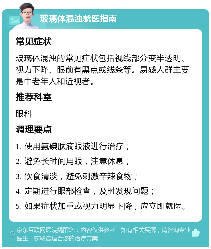 玻璃体混浊就医指南 常见症状 玻璃体混浊的常见症状包括视线部分变半透明、视力下降、眼前有黑点或线条等。易感人群主要是中老年人和近视者。 推荐科室 眼科 调理要点 1. 使用氨碘肽滴眼液进行治疗； 2. 避免长时间用眼，注意休息； 3. 饮食清淡，避免刺激辛辣食物； 4. 定期进行眼部检查，及时发现问题； 5. 如果症状加重或视力明显下降，应立即就医。