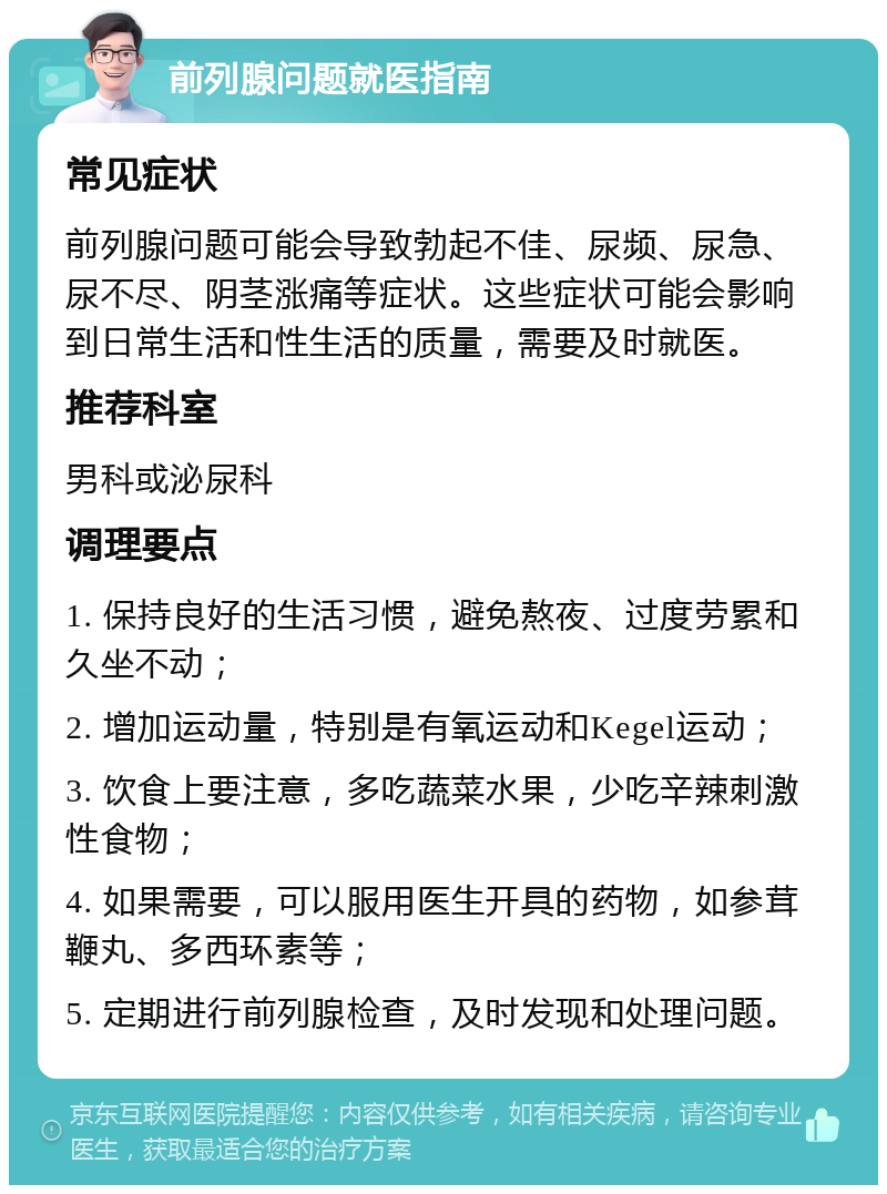 前列腺问题就医指南 常见症状 前列腺问题可能会导致勃起不佳、尿频、尿急、尿不尽、阴茎涨痛等症状。这些症状可能会影响到日常生活和性生活的质量，需要及时就医。 推荐科室 男科或泌尿科 调理要点 1. 保持良好的生活习惯，避免熬夜、过度劳累和久坐不动； 2. 增加运动量，特别是有氧运动和Kegel运动； 3. 饮食上要注意，多吃蔬菜水果，少吃辛辣刺激性食物； 4. 如果需要，可以服用医生开具的药物，如参茸鞭丸、多西环素等； 5. 定期进行前列腺检查，及时发现和处理问题。