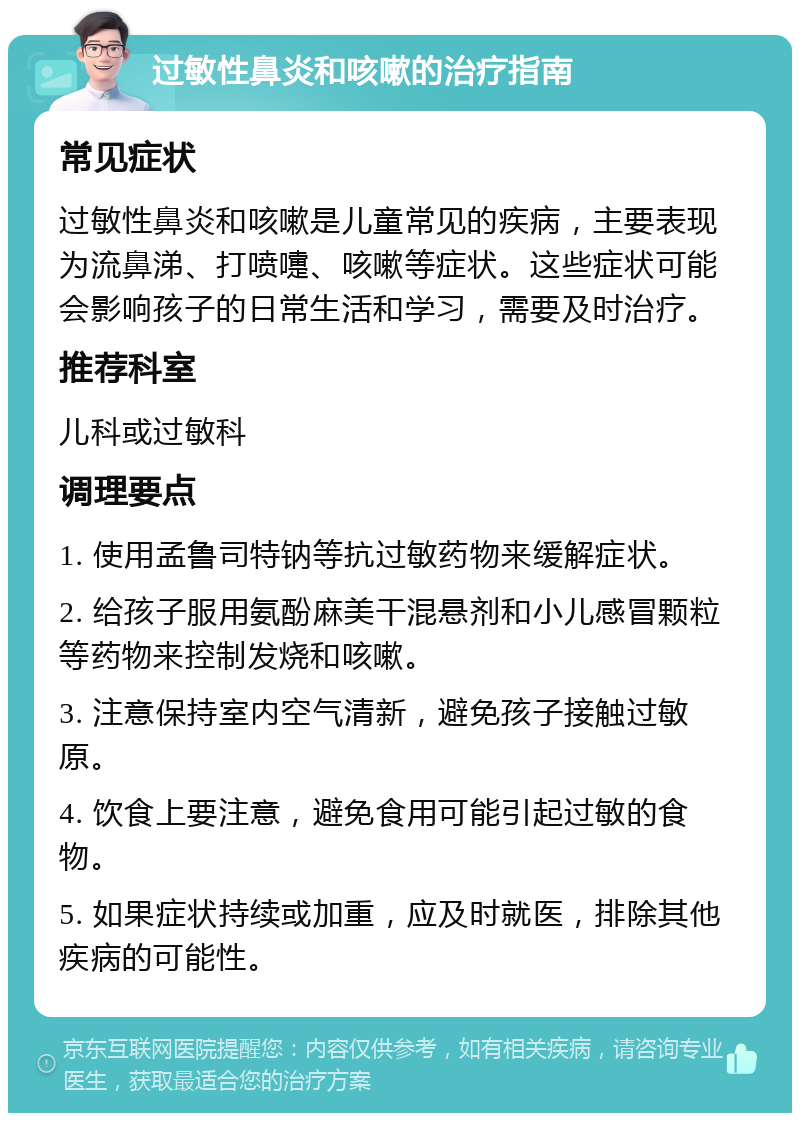 过敏性鼻炎和咳嗽的治疗指南 常见症状 过敏性鼻炎和咳嗽是儿童常见的疾病，主要表现为流鼻涕、打喷嚏、咳嗽等症状。这些症状可能会影响孩子的日常生活和学习，需要及时治疗。 推荐科室 儿科或过敏科 调理要点 1. 使用孟鲁司特钠等抗过敏药物来缓解症状。 2. 给孩子服用氨酚麻美干混悬剂和小儿感冒颗粒等药物来控制发烧和咳嗽。 3. 注意保持室内空气清新，避免孩子接触过敏原。 4. 饮食上要注意，避免食用可能引起过敏的食物。 5. 如果症状持续或加重，应及时就医，排除其他疾病的可能性。