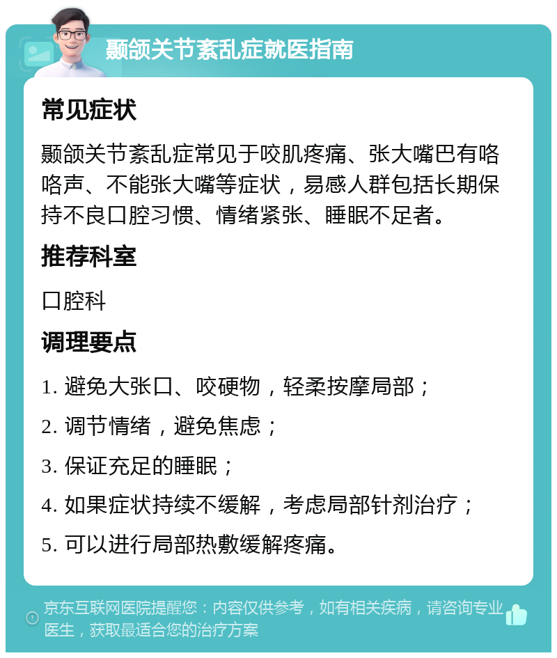 颞颌关节紊乱症就医指南 常见症状 颞颌关节紊乱症常见于咬肌疼痛、张大嘴巴有咯咯声、不能张大嘴等症状，易感人群包括长期保持不良口腔习惯、情绪紧张、睡眠不足者。 推荐科室 口腔科 调理要点 1. 避免大张口、咬硬物，轻柔按摩局部； 2. 调节情绪，避免焦虑； 3. 保证充足的睡眠； 4. 如果症状持续不缓解，考虑局部针剂治疗； 5. 可以进行局部热敷缓解疼痛。