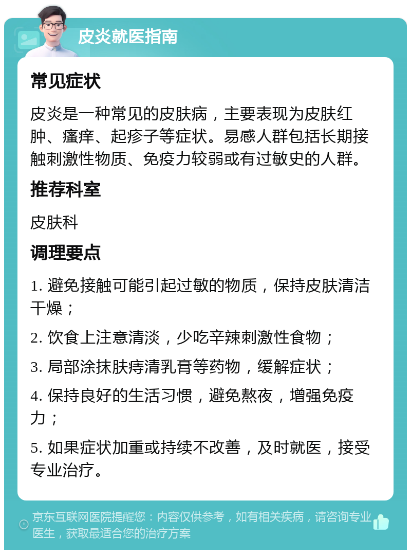 皮炎就医指南 常见症状 皮炎是一种常见的皮肤病，主要表现为皮肤红肿、瘙痒、起疹子等症状。易感人群包括长期接触刺激性物质、免疫力较弱或有过敏史的人群。 推荐科室 皮肤科 调理要点 1. 避免接触可能引起过敏的物质，保持皮肤清洁干燥； 2. 饮食上注意清淡，少吃辛辣刺激性食物； 3. 局部涂抹肤痔清乳膏等药物，缓解症状； 4. 保持良好的生活习惯，避免熬夜，增强免疫力； 5. 如果症状加重或持续不改善，及时就医，接受专业治疗。