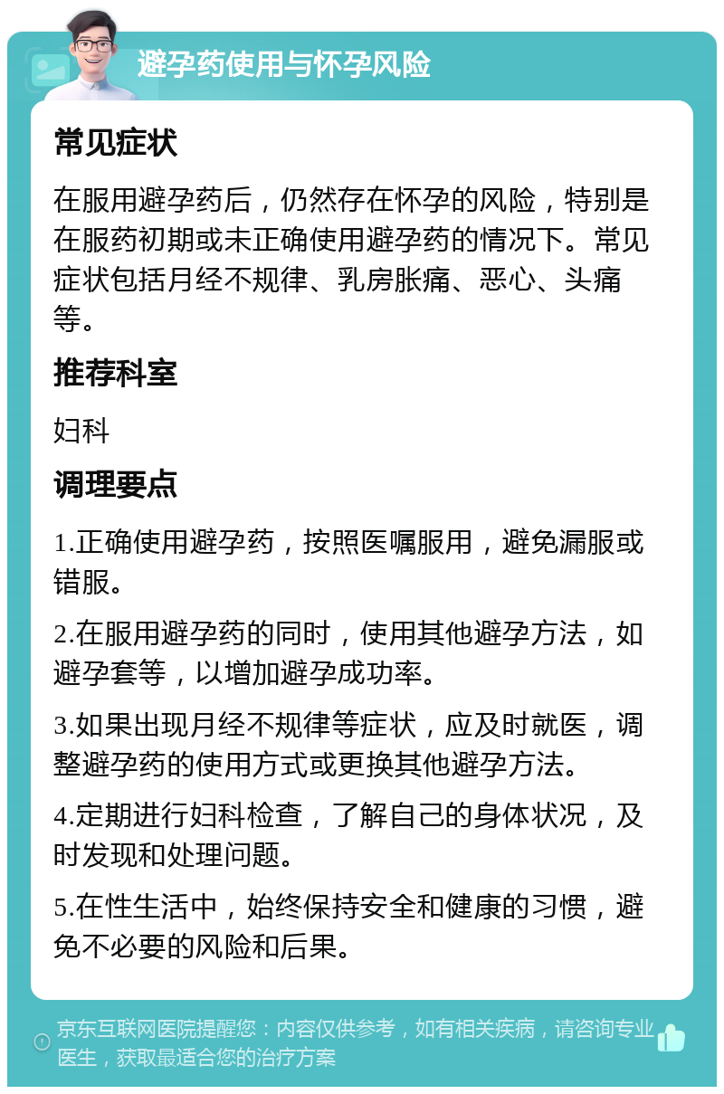 避孕药使用与怀孕风险 常见症状 在服用避孕药后，仍然存在怀孕的风险，特别是在服药初期或未正确使用避孕药的情况下。常见症状包括月经不规律、乳房胀痛、恶心、头痛等。 推荐科室 妇科 调理要点 1.正确使用避孕药，按照医嘱服用，避免漏服或错服。 2.在服用避孕药的同时，使用其他避孕方法，如避孕套等，以增加避孕成功率。 3.如果出现月经不规律等症状，应及时就医，调整避孕药的使用方式或更换其他避孕方法。 4.定期进行妇科检查，了解自己的身体状况，及时发现和处理问题。 5.在性生活中，始终保持安全和健康的习惯，避免不必要的风险和后果。