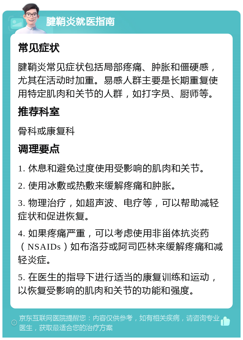 腱鞘炎就医指南 常见症状 腱鞘炎常见症状包括局部疼痛、肿胀和僵硬感，尤其在活动时加重。易感人群主要是长期重复使用特定肌肉和关节的人群，如打字员、厨师等。 推荐科室 骨科或康复科 调理要点 1. 休息和避免过度使用受影响的肌肉和关节。 2. 使用冰敷或热敷来缓解疼痛和肿胀。 3. 物理治疗，如超声波、电疗等，可以帮助减轻症状和促进恢复。 4. 如果疼痛严重，可以考虑使用非甾体抗炎药（NSAIDs）如布洛芬或阿司匹林来缓解疼痛和减轻炎症。 5. 在医生的指导下进行适当的康复训练和运动，以恢复受影响的肌肉和关节的功能和强度。