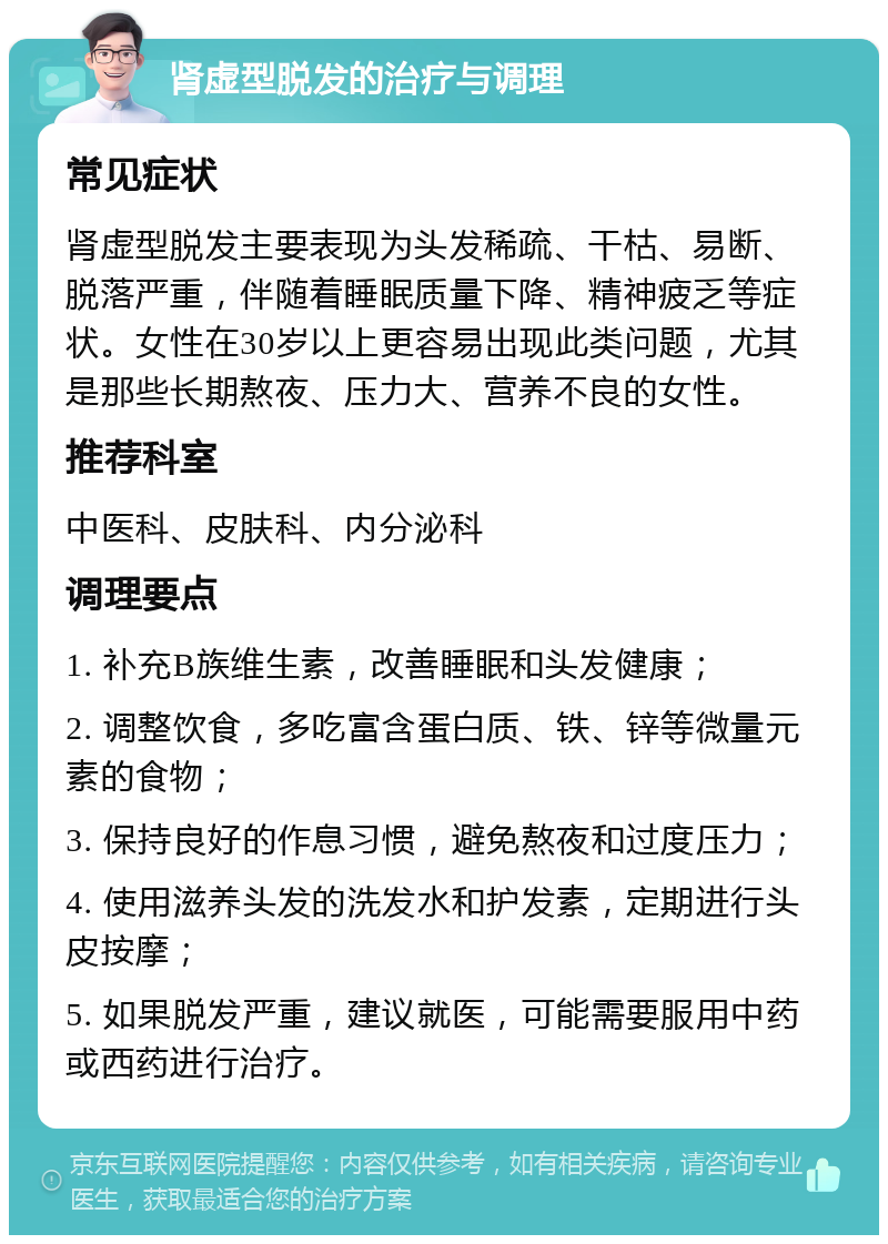 肾虚型脱发的治疗与调理 常见症状 肾虚型脱发主要表现为头发稀疏、干枯、易断、脱落严重，伴随着睡眠质量下降、精神疲乏等症状。女性在30岁以上更容易出现此类问题，尤其是那些长期熬夜、压力大、营养不良的女性。 推荐科室 中医科、皮肤科、内分泌科 调理要点 1. 补充B族维生素，改善睡眠和头发健康； 2. 调整饮食，多吃富含蛋白质、铁、锌等微量元素的食物； 3. 保持良好的作息习惯，避免熬夜和过度压力； 4. 使用滋养头发的洗发水和护发素，定期进行头皮按摩； 5. 如果脱发严重，建议就医，可能需要服用中药或西药进行治疗。