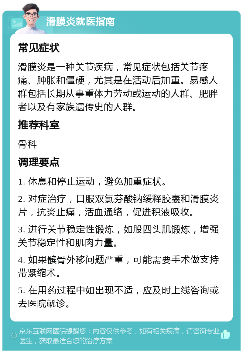 滑膜炎就医指南 常见症状 滑膜炎是一种关节疾病，常见症状包括关节疼痛、肿胀和僵硬，尤其是在活动后加重。易感人群包括长期从事重体力劳动或运动的人群、肥胖者以及有家族遗传史的人群。 推荐科室 骨科 调理要点 1. 休息和停止运动，避免加重症状。 2. 对症治疗，口服双氯芬酸钠缓释胶囊和滑膜炎片，抗炎止痛，活血通络，促进积液吸收。 3. 进行关节稳定性锻炼，如股四头肌锻炼，增强关节稳定性和肌肉力量。 4. 如果髌骨外移问题严重，可能需要手术做支持带紧缩术。 5. 在用药过程中如出现不适，应及时上线咨询或去医院就诊。