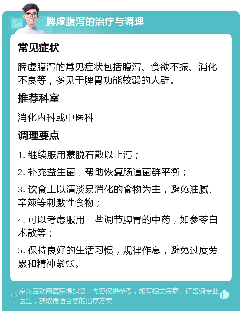 脾虚腹泻的治疗与调理 常见症状 脾虚腹泻的常见症状包括腹泻、食欲不振、消化不良等，多见于脾胃功能较弱的人群。 推荐科室 消化内科或中医科 调理要点 1. 继续服用蒙脱石散以止泻； 2. 补充益生菌，帮助恢复肠道菌群平衡； 3. 饮食上以清淡易消化的食物为主，避免油腻、辛辣等刺激性食物； 4. 可以考虑服用一些调节脾胃的中药，如参苓白术散等； 5. 保持良好的生活习惯，规律作息，避免过度劳累和精神紧张。